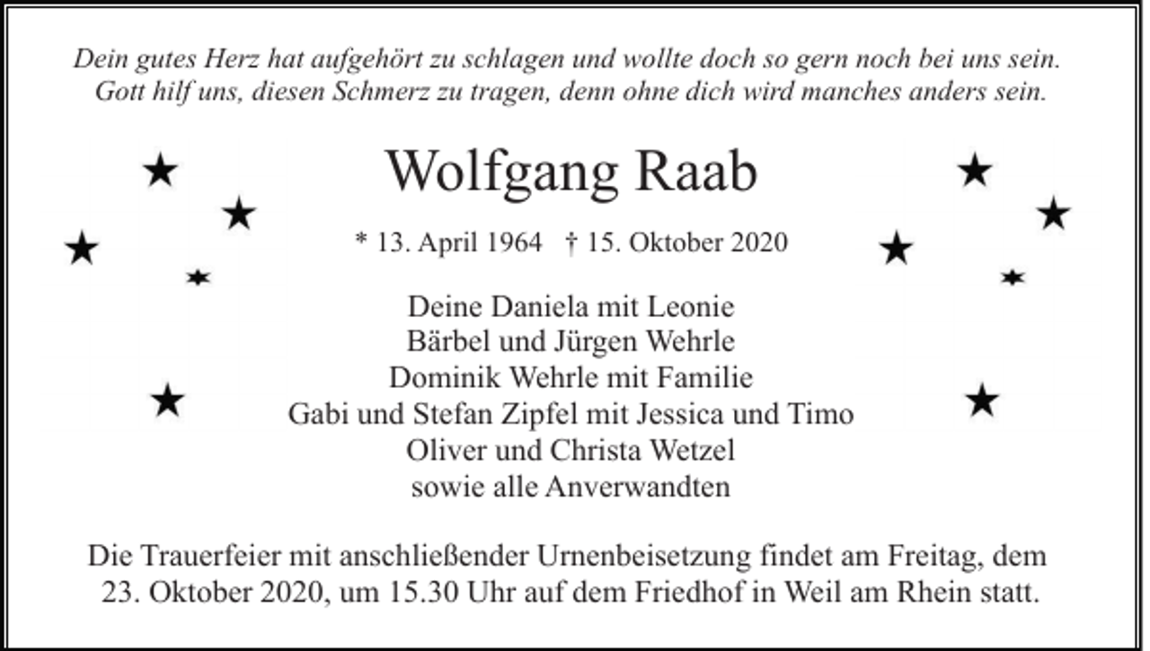 <p>Dein gutes Herz hat aufgehört zu schlagen und wollte doch so gern noch bei uns sein.<br />Gott hilf uns, diesen Schmerz zu tragen, denn ohne dich wird manches anders sein.</p><p>Wolfgang Raab<br />* 13. April 1964 † 15. Oktober 2020</p><p>Deine Daniela mit Leonie<br />Bärbel und Jürgen Wehrle<br />Dominik Wehrle mit Familie<br />Gabi und Stefan Zipfel mit Jessica und Timo<br />Oliver und Christa Wetzel<br />sowie alle Anverwandten<br />Die Trauerfeier mit anschließender Urnenbeisetzung findet am Freitag, dem<br />23. Oktober 2020, um 15.30 Uhr auf dem Friedhof in Weil am Rhein statt.</p>