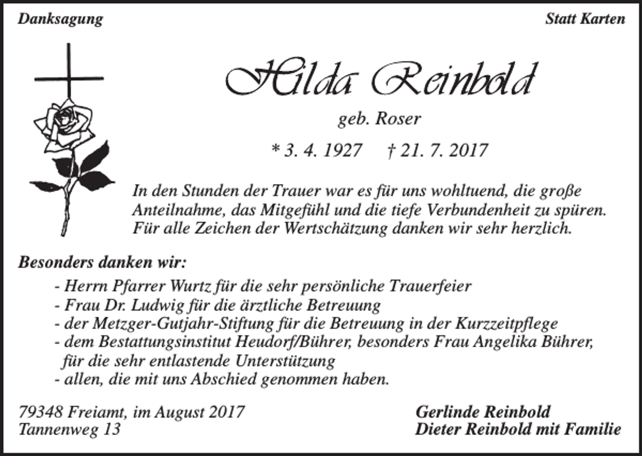 <p>Danksagung</p><p>Statt Karten</p><p>geb. Roser<br />* 3. 4. 1927</p><p>† 21. 7. 2017</p><p>In den Stunden der Trauer war es für uns wohltuend, die große<br />Anteilnahme, das Mitgefühl und die tiefe Verbundenheit zu spüren.<br />Für alle Zeichen der Wertschätzung danken wir sehr herzlich.<br />Besonders danken wir:<br />- Herrn Pfarrer Wurtz für die sehr persönliche Trauerfeier<br />- Frau Dr. Ludwig für die ärztliche Betreuung<br />- der Metzger-Gutjahr-Stiftung für die Betreuung in der Kurzzeitpflege<br />- dem Bestattungsinstitut Heudorf/Bührer, besonders Frau Angelika Bührer,<br />für die sehr entlastende Unterstützung<br />- allen, die mit uns Abschied genommen haben.<br />79348 Freiamt, im August 2017<br />Tannenweg 13</p><p>Gerlinde Reinbold<br />Dieter Reinbold mit Familie</p>