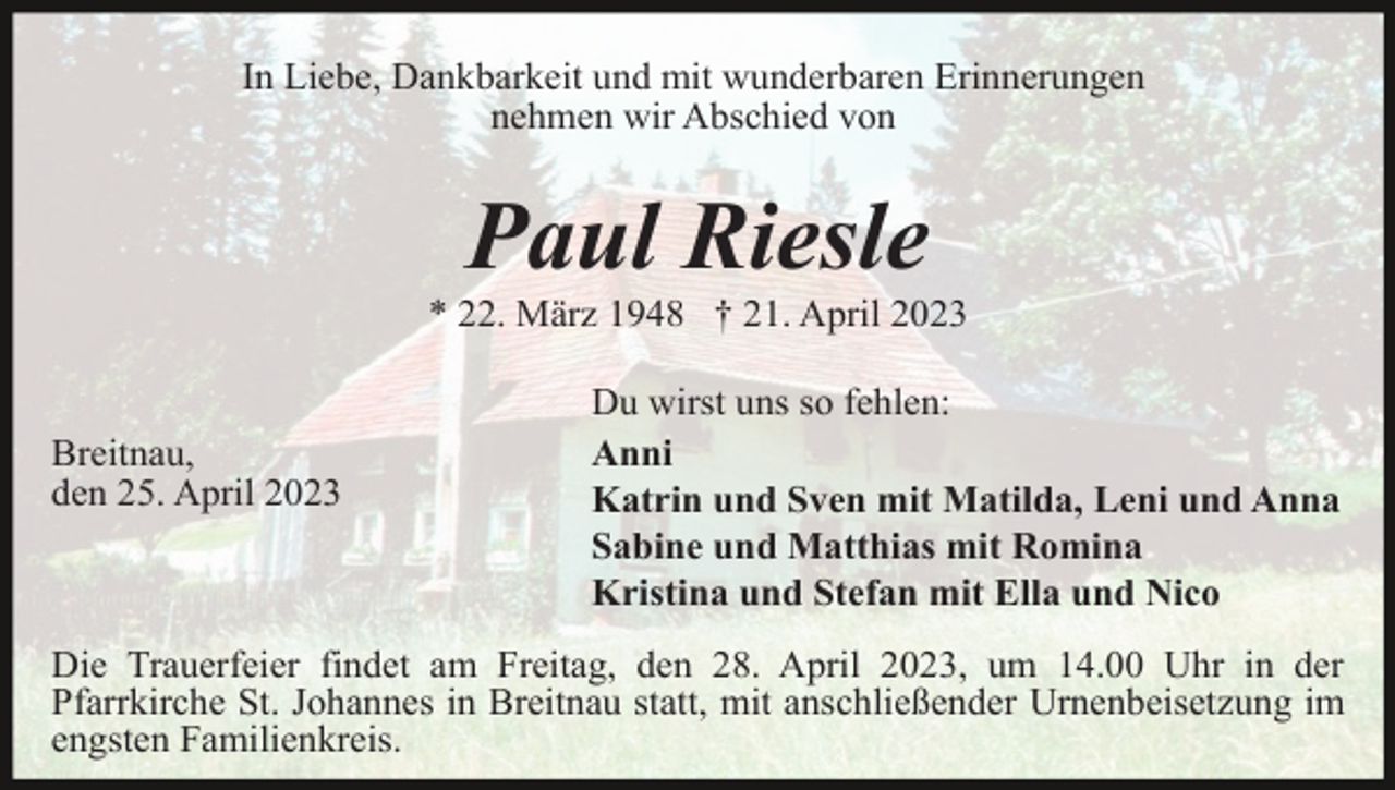 <p>In Liebe, Dankbarkeit und mit wunderbaren Erinnerungen<br />nehmen wir Abschied von</p><p>Paul Riesle<br />* 22. März 1948 † 21. April 2023</p><p>Breitnau,<br />den 25. April 2023</p><p>Du wirst uns so fehlen:<br />Anni<br />Katrin und Sven mit Matilda, Leni und Anna<br />Sabine und Matthias mit Romina<br />Kristina und Stefan mit Ella und Nico</p><p>Die Trauerfeier findet am Freitag, den 28. April 2023, um 14.00 Uhr in der<br />Pfarrkirche St. Johannes in Breitnau statt, mit anschließender Urnenbeisetzung im<br />engsten Familienkreis.</p>