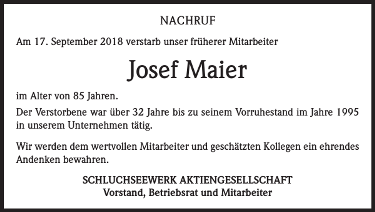 <p>NACHRUF<br />Am 17. September 2018 verstarb unser früherer Mitarbeiter</p><p>Josef Maier<br />im Alter von 85 Jahren.<br />Der Verstorbene war über 32 Jahre bis zu seinem Vorruhestand im Jahre 1995<br />in unserem Unternehmen tätig.<br />Wir werden dem wertvollen Mitarbeiter und geschätzten Kollegen ein ehrendes<br />Andenken bewahren.<br />SCHLUCHSEEWERK AKTIENGESELLSCHAFT<br />Vorstand, Betriebsrat und Mitarbeiter</p>