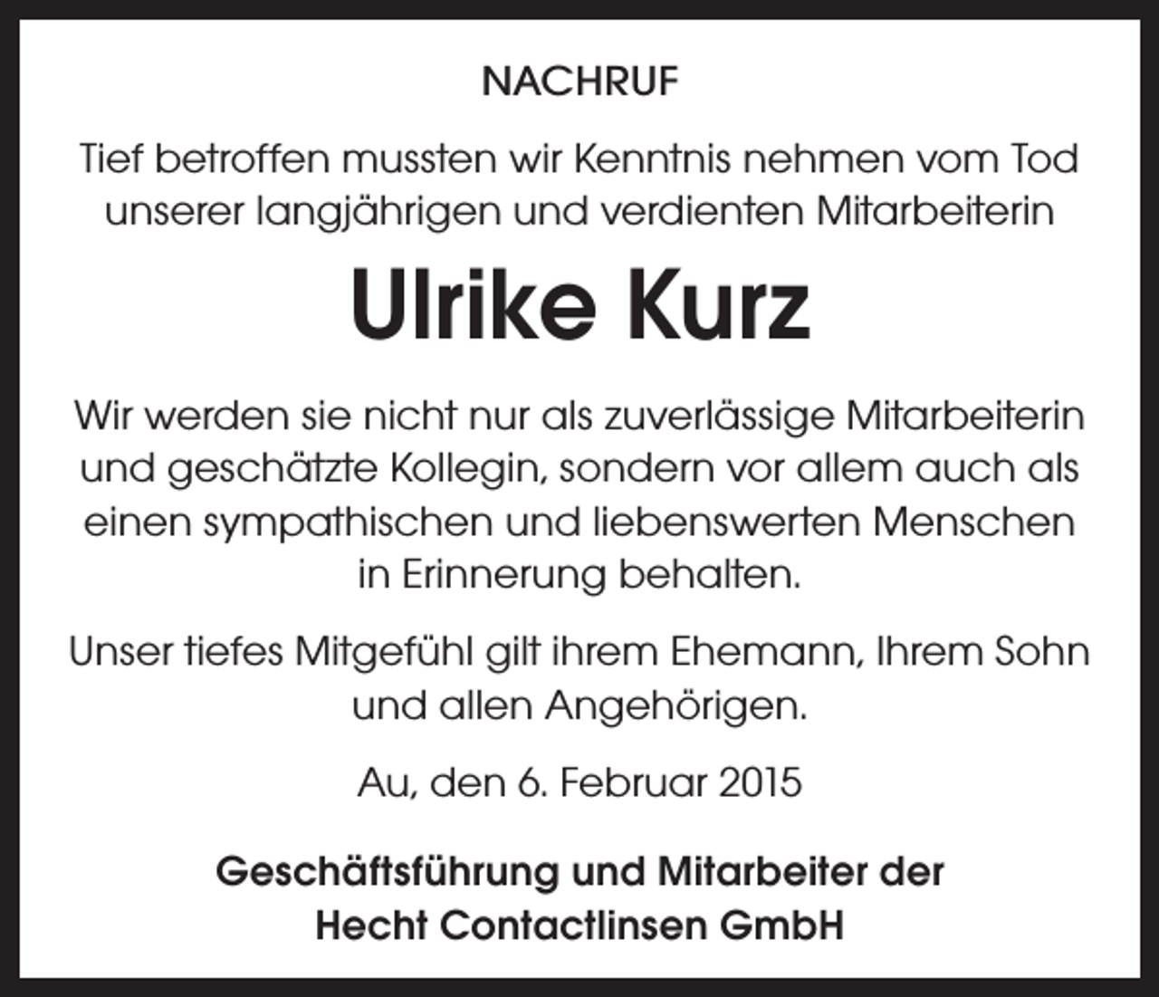 <p>NACHRUF<br />Tief betroffen mussten wir Kenntnis nehmen vom Tod<br />unserer langjährigen und verdienten Mitarbeiterin</p><p>Ulrike Kurz<br />Wir werden sie nicht nur als zuverlässige Mitarbeiterin<br />und geschätzte Kollegin, sondern vor allem auch als<br />einen sympathischen und liebenswerten Menschen<br />in Erinnerung behalten.<br />Unser tiefes Mitgefühl gilt ihrem Ehemann, Ihrem Sohn<br />und allen Angehörigen.<br />Au, den 6. Februar 2015<br />Geschäftsführung und Mitarbeiter der<br />Hecht Contactlinsen GmbH</p>