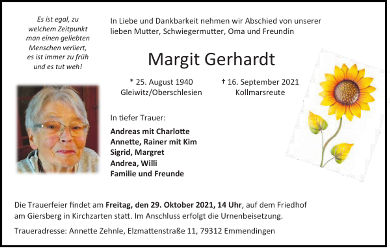 <p>Es ist egal, zu<br />welchem Zeitpunkt<br />man einen geliebten<br />Menschen verliert,<br />es ist immer zu früh<br />und es tut weh!</p><p>In Liebe und Dankbarkeit nehmen wir Abschied von unserer<br />lieben Mutter, Schwiegermutter, Oma und Freundin</p><p>Margit Gerhardt<br />* 25. August 1940<br />Gleiwitz/Oberschlesien</p><p>† 16. September 2021<br />Kollmarsreute</p><p>In tiefer Trauer:<br />Andreas mit Charlotte<br />Annette, Rainer mit Kim<br />Sigrid, Margret<br />Andrea, Willi<br />Familie und Freunde</p><p>Die Trauerfeier findet am Freitag, den 29. Oktober 2021, 14 Uhr, auf dem Friedhof<br />am Giersberg in Kirchzarten statt. Im Anschluss erfolgt die Urnenbeisetzung.<br />Traueradresse: Annette Zehnle, Elzmattenstraße 11, 79312 Emmendingen</p>