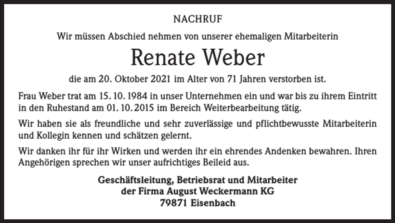 <p>NACHRUF<br />Wir müssen Abschied nehmen von unserer ehemaligen Mitarbeiterin</p><p>Renate Weber<br />die am 20. Oktober 2021 im Alter von 71 Jahren verstorben ist.<br />Frau Weber trat am 15. 10. 1984 in unser Unternehmen ein und war bis zu ihrem Eintritt<br />in den Ruhestand am 01. 10. 2015 im Bereich Weiterbearbeitung tätig.<br />Wir haben sie als freundliche und sehr zuverlässige und pflichtbewusste Mitarbeiterin<br />und Kollegin kennen und schätzen gelernt.<br />Wir danken ihr für ihr Wirken und werden ihr ein ehrendes Andenken bewahren. Ihren<br />Angehörigen sprechen wir unser aufrichtiges Beileid aus.<br />Geschäftsleitung, Betriebsrat und Mitarbeiter<br />der Firma August Weckermann KG<br />79871 Eisenbach</p>