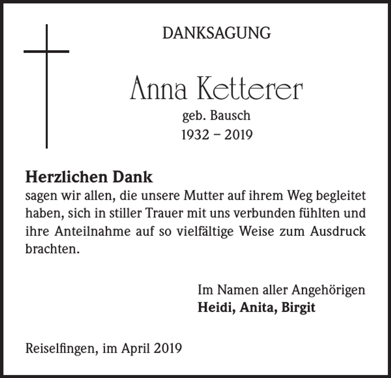 <p>DANKSAGUNG</p><p>Anna Ketterer<br />geb. Bausch<br />1932 – 2019</p><p>Herzlichen Dank</p><p>sagen wir allen, die unsere Mutter auf ihrem Weg begleitet<br />haben, sich in stiller Trauer mit uns verbunden fühlten und<br />ihre Anteilnahme auf so vielfältige Weise zum Ausdruck<br />brachten.<br />Im Namen aller Angehörigen<br />Heidi, Anita, Birgit<br />Reiselfingen, im April 2019</p>