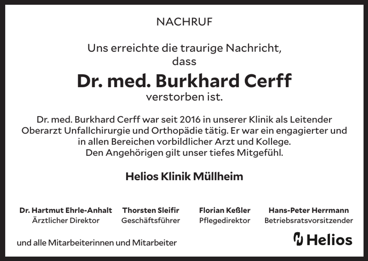 <p>NACHRUF<br />Uns erreichte die traurige Nachricht,<br />dass</p><p>Dr. med. Burkhard Cerff<br />verstorben ist.</p><p>Dr. med. Burkhard Cerff war seit 2016 in unserer Klinik als Leitender<br />Oberarzt Unfallchirurgie und Orthopädie tätig. Er war ein engagierter und<br />in allen Bereichen vorbildlicher Arzt und Kollege.<br />Den Angehörigen gilt unser tiefes Mitgefühl.</p><p>Helios Klinik Müllheim<br />Dr. Hartmut Ehrle-Anhalt<br />Ärztlicher Direktor</p><p>Thorsten Sleifir<br />Geschäftsführer</p><p>und alle Mitarbeiterinnen und Mitarbeiter</p><p>Florian Keßler<br />Pflegedirektor</p><p>Hans-Peter Herrmann<br />Betriebsratsvorsitzender</p>