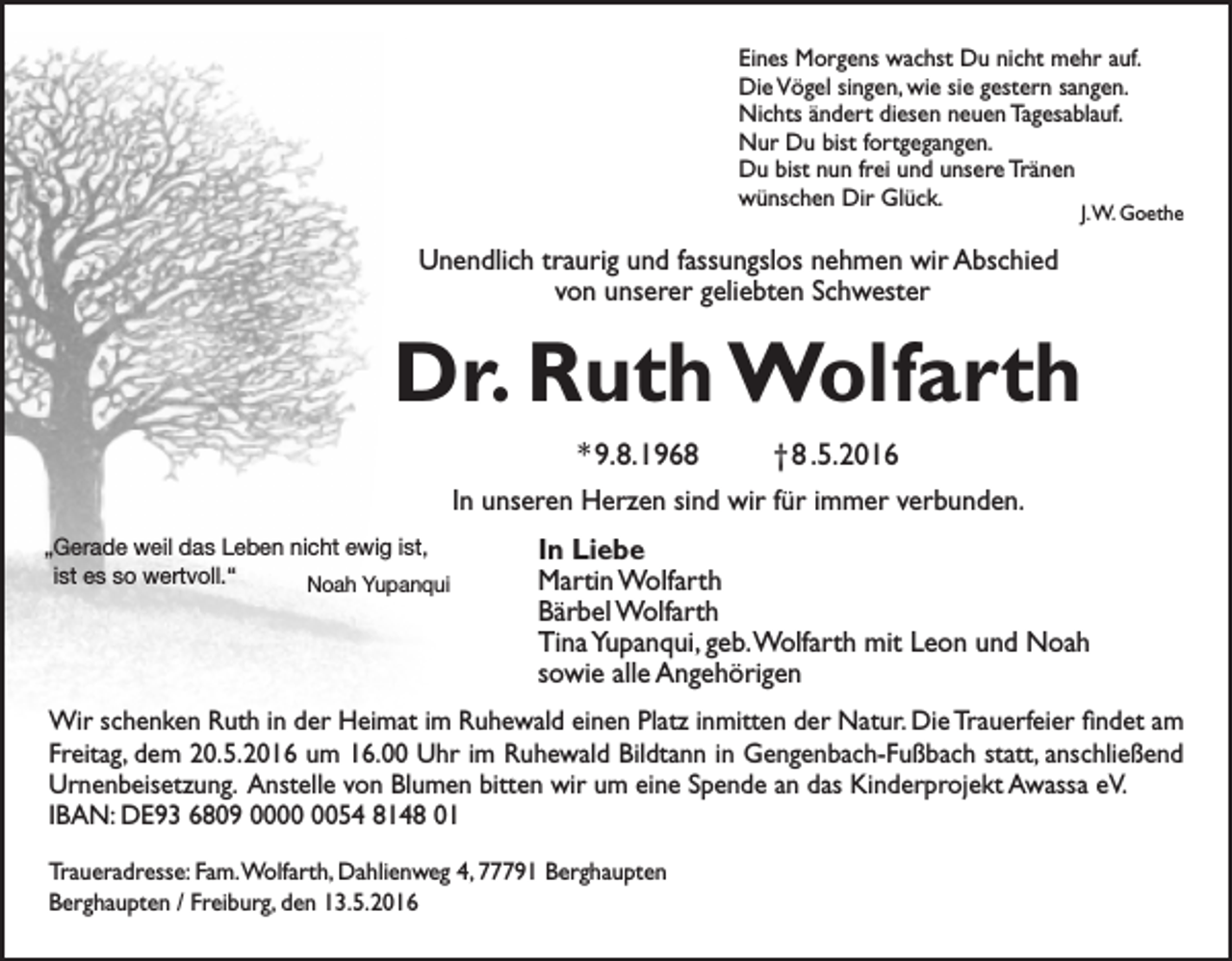 <p>Eines Morgens wachst Du nicht mehr auf.<br />Die Vögel singen, wie sie gestern sangen.<br />Nichts ändert diesen neuen Tagesablauf.<br />Nur Du bist fortgegangen.<br />Du bist nun frei und unsere Tränen<br />wünschen Dir Glück.</p><p>J. W. Goethe</p><p>Unendlich traurig und fassungslos nehmen wir Abschied<br />von unserer geliebten Schwester</p><p>Dr. Ruth Wolfarth<br />* 9. 8. 1968 † 8 .5. 2016<br />In unseren Herzen sind wir für immer verbunden.<br />„Gerade weil das Leben nicht ewig ist,<br />ist es so wertvoll.“<br />Noah Yupanqui</p><p>In Liebe<br />Martin Wolfarth<br />Bärbel Wolfarth<br />Tina Yupanqui, geb. Wolfarth mit Leon und Noah<br />sowie alle Angehörigen</p><p>Wir schenken Ruth in der Heimat im Ruhewald einen Platz inmitten der Natur. Die Trauerfeier findet am<br />Freitag, dem 20. 5. 2016 um 16.00 Uhr im Ruhewald Bildtann in Gengenbach-Fußbach statt, anschließend<br />Urnenbeisetzung. Anstelle von Blumen bitten wir um eine Spende an das Kinderprojekt Awassa eV.<br />IBAN: DE93 6809 0054 8148 01<br />Traueradresse: Fam. Wolfarth, Dahlienweg 4, 77791 Berghaupten<br />Berghaupten / Freiburg, den 13. 5. 2016</p>