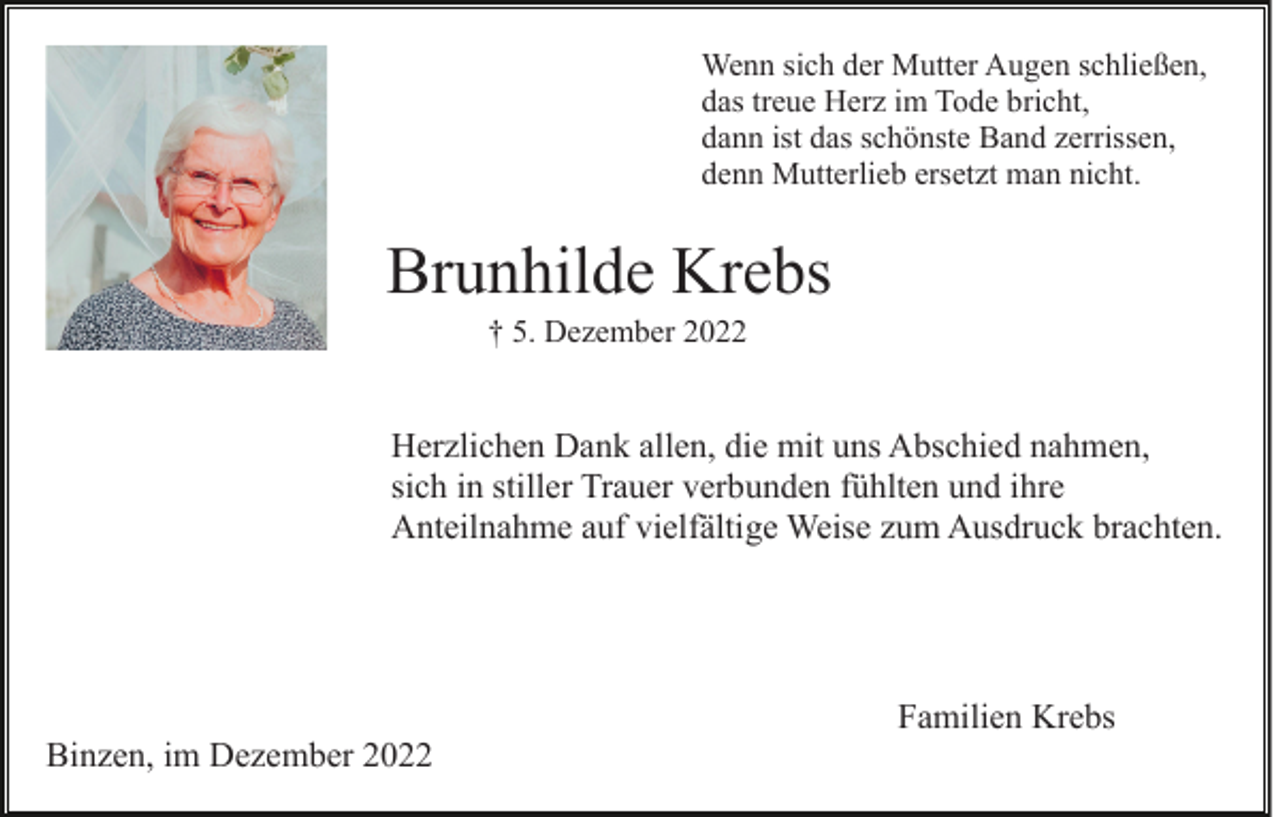 <p>Wenn sich der Mutter Augen schließen,<br />das treue Herz im Tode bricht,<br />dann ist das schönste Band zerrissen,<br />denn Mutterlieb ersetzt man nicht.</p><p>Brunhilde Krebs<br />† 5. Dezember 2022</p><p>Herzlichen Dank allen, die mit uns Abschied nahmen,<br />sich in stiller Trauer verbunden fühlten und ihre<br />Anteilnahme auf vielfältige Weise zum Ausdruck brachten.</p><p>Familien Krebs<br />Binzen, im Dezember 2022</p>