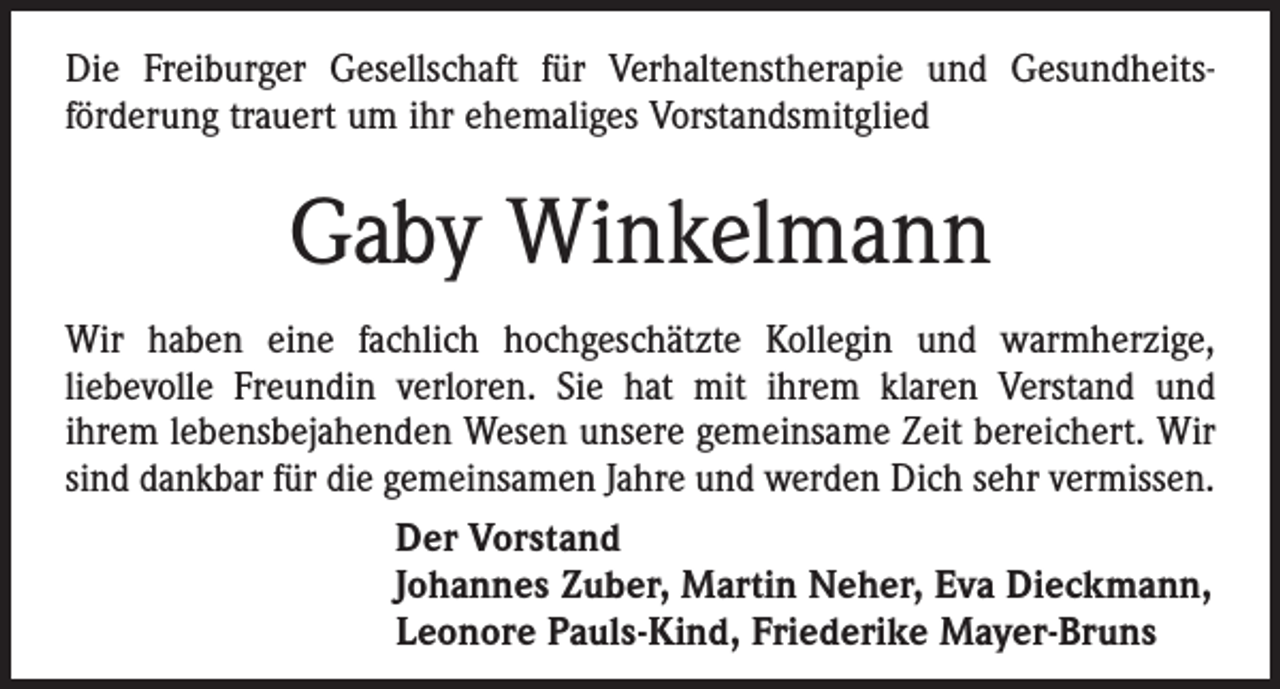 <p>Die Freiburger Gesellschaft für Verhaltenstherapie und Gesundheits­<br />förderung trauert um ihr ehemaliges Vorstandsmitglied</p><p>Gaby Winkelmann<br />Wir haben eine fachlich hochgeschätzte Kollegin und warmherzige,<br />­liebevolle Freundin verloren. Sie hat mit ihrem klaren Verstand und<br />ihrem lebensbejahenden Wesen unsere gemeinsame Zeit bereichert. Wir<br />sind dankbar für die gemeinsamen Jahre und werden Dich sehr vermissen.<br />Der Vorstand<br />Johannes Zuber, Martin Neher, Eva Dieckmann,<br />Leonore Pauls-Kind, Friederike Mayer-Bruns</p>