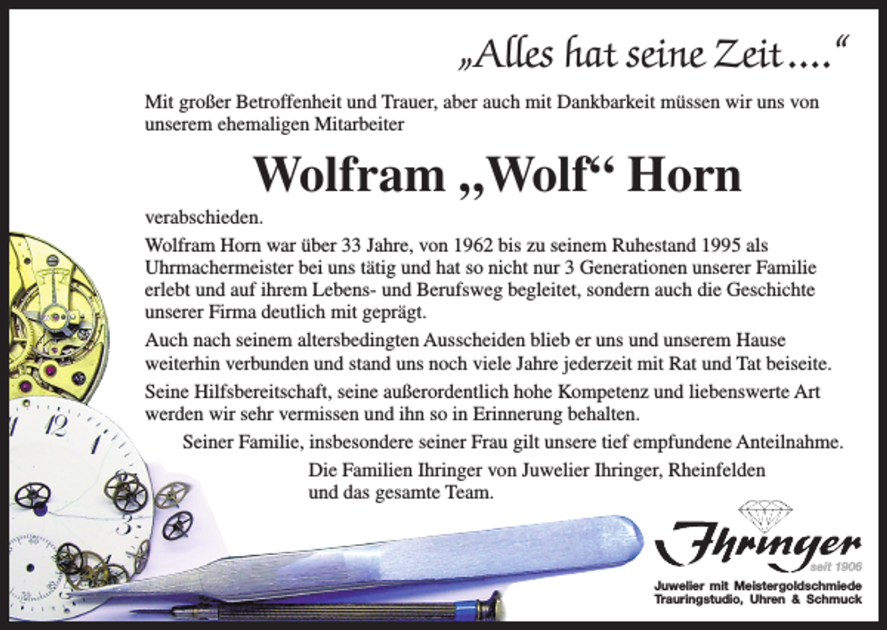 <p>„Alles hat seine Zeit ....“<br />Mit großer Betroffenheit und Trauer, aber auch mit Dankbarkeit müssen wir uns von<br />unserem ehemaligen Mitarbeiter</p><p>Wolfram „Wolf“ Horn<br />verabschieden.<br />Wolfram Horn war über 33 Jahre, von 1962 bis zu seinem Ruhestand 1995 als<br />Uhrmachermeister bei uns tätig und hat so nicht nur 3 Generationen unserer Familie<br />erlebt und auf ihrem Lebens- und Berufsweg begleitet, sondern auch die Geschichte<br />unserer Firma deutlich mit geprägt.<br />Auch nach seinem altersbedingten Ausscheiden blieb er uns und unserem Hause<br />weiterhin verbunden und stand uns noch viele Jahre jederzeit mit Rat und Tat beiseite.<br />Seine Hilfsbereitschaft, seine außerordentlich hohe Kompetenz und liebenswerte Art<br />werden wir sehr vermissen und ihn so in Erinnerung behalten.<br />Seiner Familie, insbesondere seiner Frau gilt unsere tief empfundene Anteilnahme.<br />Die Familien Ihringer von Juwelier Ihringer, Rheinfelden<br />und das gesamte Team.</p><p>seit 1906</p><p>Juwelier mit Meistergoldschmiede<br />Trauringstudio, Uhren &amp; Schmuck</p>