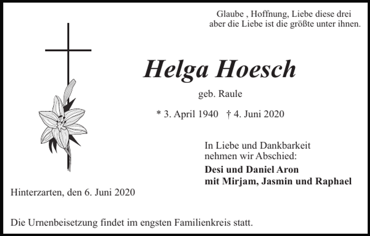 <p>Glaube , Hoffnung, Liebe diese drei<br />aber die Liebe ist die größte unter ihnen.</p><p>Helga Hoesch<br />geb. Raule<br />* 3. April 1940 † 4. Juni 2020<br />In Liebe und Dankbarkeit<br />nehmen wir Abschied:<br />Desi und Daniel Aron<br />mit Mirjam, Jasmin und Raphael<br />Hinterzarten, den 6. Juni 2020<br />Die Urnenbeisetzung findet im engsten Familienkreis statt.</p>