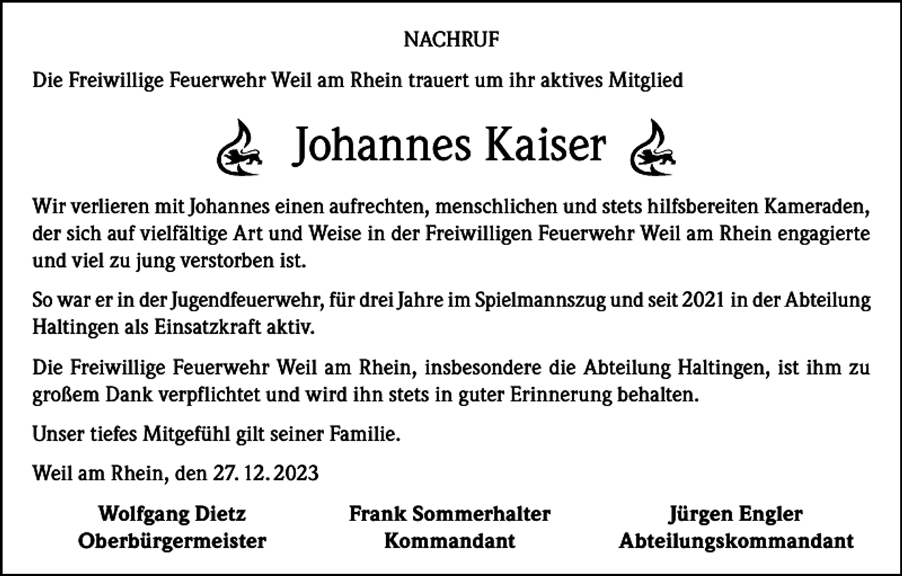 <p>NACHRUF<br />Die Freiwillige Feuerwehr Weil am Rhein trauert um ihr aktives Mitglied</p><p>Johannes Kaiser<br />Wir verlieren mit Johannes einen aufrechten, menschlichen und stets hilfsbereiten Kameraden,<br />der sich auf vielfältige Art und Weise in der Freiwilligen Feuerwehr Weil am Rhein engagierte<br />und viel zu jung verstorben ist.<br />So war er in der Jugendfeuerwehr, für drei Jahre im Spielmannszug und seit 2021 in der Abteilung<br />Haltingen als Einsatzkraft aktiv.<br />Die Freiwillige Feuerwehr Weil am Rhein, insbesondere die Abteilung Haltingen, ist ihm zu<br />großem Dank verpflichtet und wird ihn stets in guter Erinnerung behalten.<br />Unser tiefes Mitgefühl gilt seiner Familie.<br />Weil am Rhein, den 27. 12. 2023</p><p>Wolfgang Dietz<br />Oberbürgermeister</p><p>Frank Sommerhalter<br />Kommandant</p><p>Jürgen Engler<br />Abteilungskommandant</p>