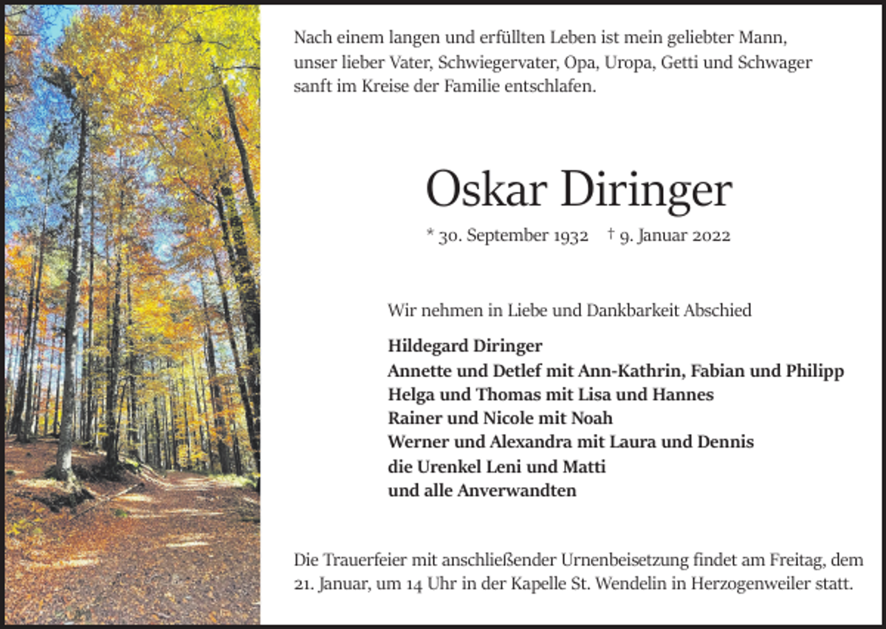 <p>Nach einem langen und erfüllten Leben ist mein geliebter Mann,<br />unser lieber Vater, Schwiegervater, Opa, Uropa, Getti und Schwager<br />sanft im Kreise der Familie entschlafen.</p><p>Oskar Diringer<br />* 30. September 1932 † 9. Januar 2022</p><p>Wir nehmen in Liebe und Dankbarkeit Abschied<br />Hildegard Diringer<br />Annette und Detlef mit Ann-Kathrin, Fabian und Philipp<br />Helga und Thomas mit Lisa und Hannes<br />Rainer und Nicole mit Noah<br />Werner und Alexandra mit Laura und Dennis<br />die Urenkel Leni und Matti<br />und alle Anverwandten</p><p>Die Trauerfeier mit anschließender Urnenbeisetzung findet am Freitag, dem<br />21. Januar, um 14 Uhr in der Kapelle St. Wendelin in Herzogenweiler statt.</p>