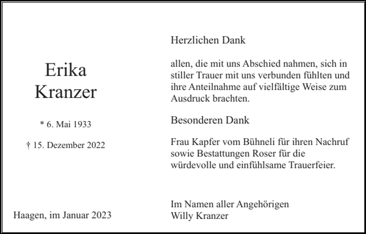 <p>Herzlichen Dank</p><p>Erika<br />Kranzer<br />* 6. Mai 1933<br />† 15. Dezember 2022</p><p>Haagen, im Januar 2023</p><p>allen, die mit uns Abschied nahmen, sich in<br />stiller Trauer mit uns verbunden fühlten und<br />ihre Anteilnahme auf vielfältige Weise zum<br />Ausdruck brachten.</p><p>Besonderen Dank<br />Frau Kapfer vom Bühneli für ihren Nachruf<br />sowie Bestattungen Roser für die<br />würdevolle und einfühlsame Trauerfeier.</p><p>Im Namen aller Angehörigen<br />Willy Kranzer</p>