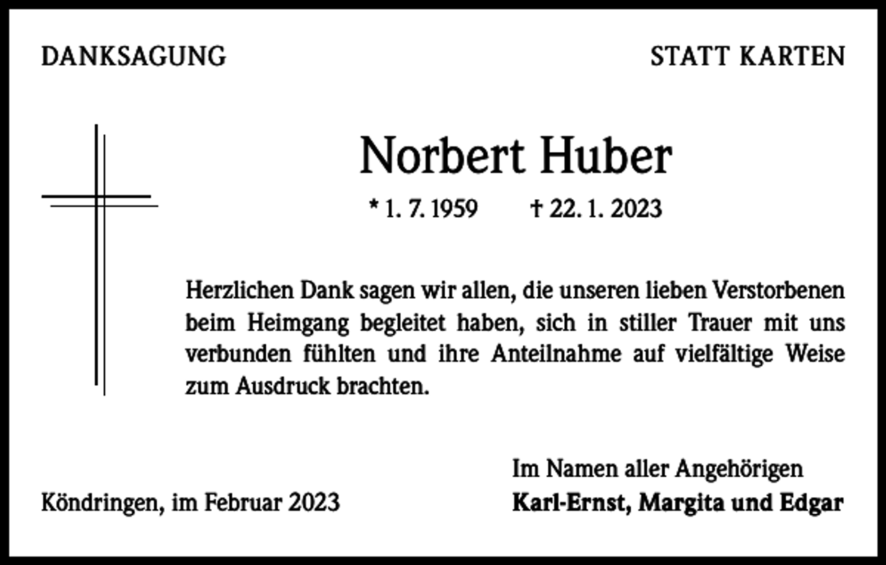 <p>DANKSAGUNG</p><p>STATT KARTEN</p><p>Norbert Huber<br />* 1. 7. 1959 † 22. 1. 2023<br />Herzlichen Dank sagen wir allen, die unseren lieben Verstorbenen<br />beim Heimgang begleitet haben, sich in stiller Trauer mit uns<br />­verbunden fühlten und ihre Anteilnahme auf vielfältige Weise<br />zum Ausdruck brachten.</p><p>Köndringen, im Februar 2023</p><p>Im Namen aller Angehörigen<br />Karl-Ernst, Margita und Edgar</p>