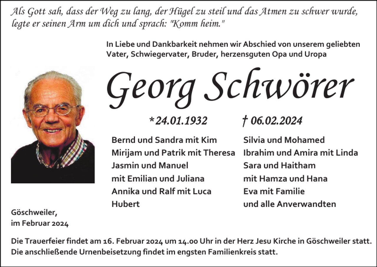<p>Als Gott sah, dass der Weg zu lang, der Hügel zu steil und das Atmen zu schwer wurde,<br />legte er seinen Arm um dich und sprach: "Komm heim."<br />In Liebe und Dankbarkeit nehmen wir Abschied von unserem geliebten<br />Vater, Schwiegervater, Bruder, herzensguten Opa und Uropa</p><p>Georg Schwörer<br />*24.01.1932</p><p>Göschweiler,<br />im Februar 2024</p><p>Bernd und Sandra mit Kim<br />Mirijam und Patrik mit Theresa<br />Jasmin und Manuel<br />mit Emilian und Juliana<br />Annika und Ralf mit Luca<br />Hubert</p><p>† 06.02.2024<br />Silvia und Mohamed<br />Ibrahim und Amira mit Linda<br />Sara und Haitham<br />mit Hamza und Hana<br />Eva mit Familie<br />und alle Anverwandten</p><p>Die Trauerfeier findet am 16. Februar 2024 um 14.00 Uhr in der Herz Jesu Kirche in Göschweiler statt.<br />Die anschließende Urnenbeisetzung findet im engsten Familienkreis statt.</p>