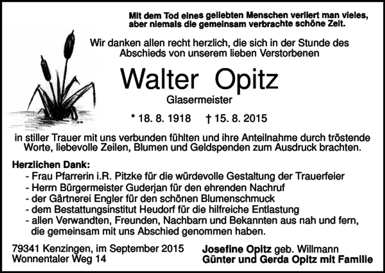 <p>Mit dem Tod eines geliebten Menschen verliert man vieles,<br />aber niemals die gemeinsam verbrachte schöne Zeit.</p><p>Wir danken allen recht herzlich, die sich in der Stunde des<br />Abschieds von unserem lieben Verstorbenen</p><p>Walter Opitz<br />Glasermeister<br />* 18. 8. 1918</p><p>† 15. 8. 2015</p><p>in stiller Trauer mit uns verbunden fühlten und ihre Anteilnahme durch tröstende<br />Worte, liebevolle Zeilen, Blumen und Geldspenden zum Ausdruck brachten.<br />Herzlichen Dank:</p><p>- Frau Pfarrerin i.R. Pitzke für die würdevolle Gestaltung der Trauerfeier<br />- Herrn Bürgermeister Guderjan für den ehrenden Nachruf<br />- der Gärtnerei Engler für den schönen Blumenschmuck<br />- dem Bestattungsinstitut Heudorf für die hilfreiche Entlastung<br />- allen Verwandten, Freunden, Nachbarn und Bekannten aus nah und fern,<br />die gemeinsam mit uns Abschied genommen haben.<br />79341 Kenzingen, im September 2015<br />Wonnentaler Weg 14</p><p>Josefine Opitz geb. Willmann<br />Günter und Gerda Opitz mit Familie</p>