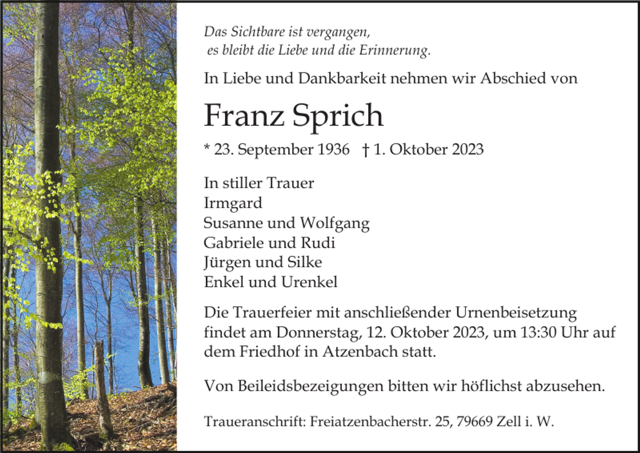 <p>Das Sichtbare ist vergangen,<br />es bleibt die Liebe und die Erinnerung.</p><p>In Liebe und Dankbarkeit nehmen wir Abschied von</p><p>Franz Sprich<br />* 23. September 1936 † 1. Oktober 2023<br />In stiller Trauer<br />Irmgard<br />Susanne und Wolfgang<br />Gabriele und Rudi<br />Jürgen und Silke<br />Enkel und Urenkel<br />Die Trauerfeier mit anschließender Urnenbeisetzung<br />findet am Donnerstag, 12. Oktober 2023, um 13:30 Uhr auf<br />dem Friedhof in Atzenbach statt.<br />Von Beileidsbezeigungen bitten wir höflichst abzusehen.<br />Traueranschrift: Freiatzenbacherstr. 25, 79669 Zell i. W.</p>