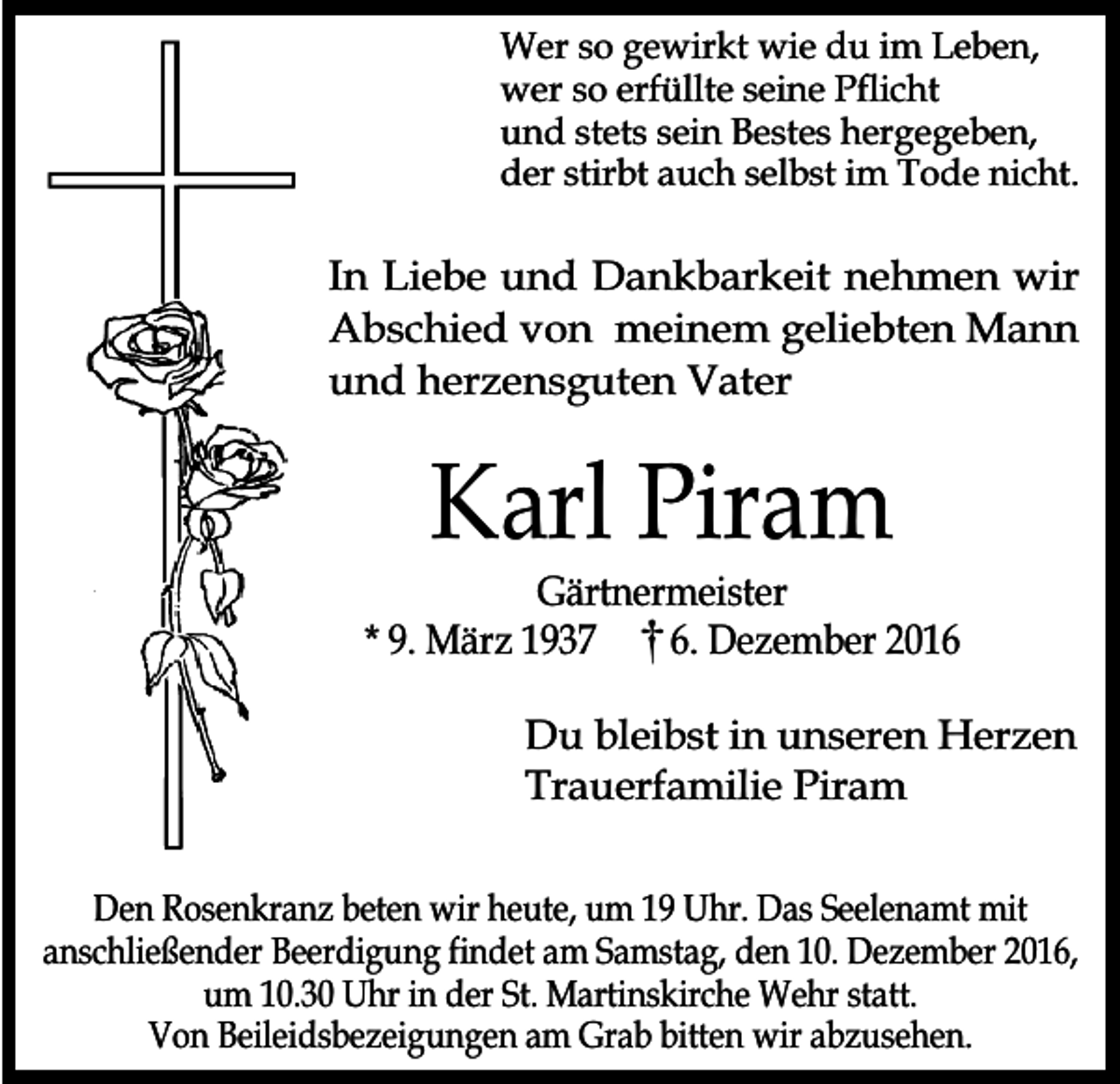 <p>Wer so gewirkt wie du im Leben,<br />wer so erfüllte seine Pflicht<br />und stets sein Bestes hergegeben,<br />der stirbt auch selbst im Tode nicht.</p><p>In Liebe und Dankbarkeit nehmen wir<br />Abschied von meinem geliebten Mann<br />und herzensguten Vater</p><p>Karl Piram</p><p>Gärtnermeister<br />* 9. März 1937<br />6. Dezember 2016<br />Du bleibst in unseren Herzen<br />Trauerfamilie Piram<br />Den Rosenkranz beten wir heute, um 19 Uhr. Das Seelenamt mit<br />anschließender Beerdigung findet am Samstag, den 10. Dezember 2016,<br />um 10.30 Uhr in der St. Martinskirche Wehr statt.<br />Von Beileidsbezeigungen am Grab bitten wir abzusehen.</p>