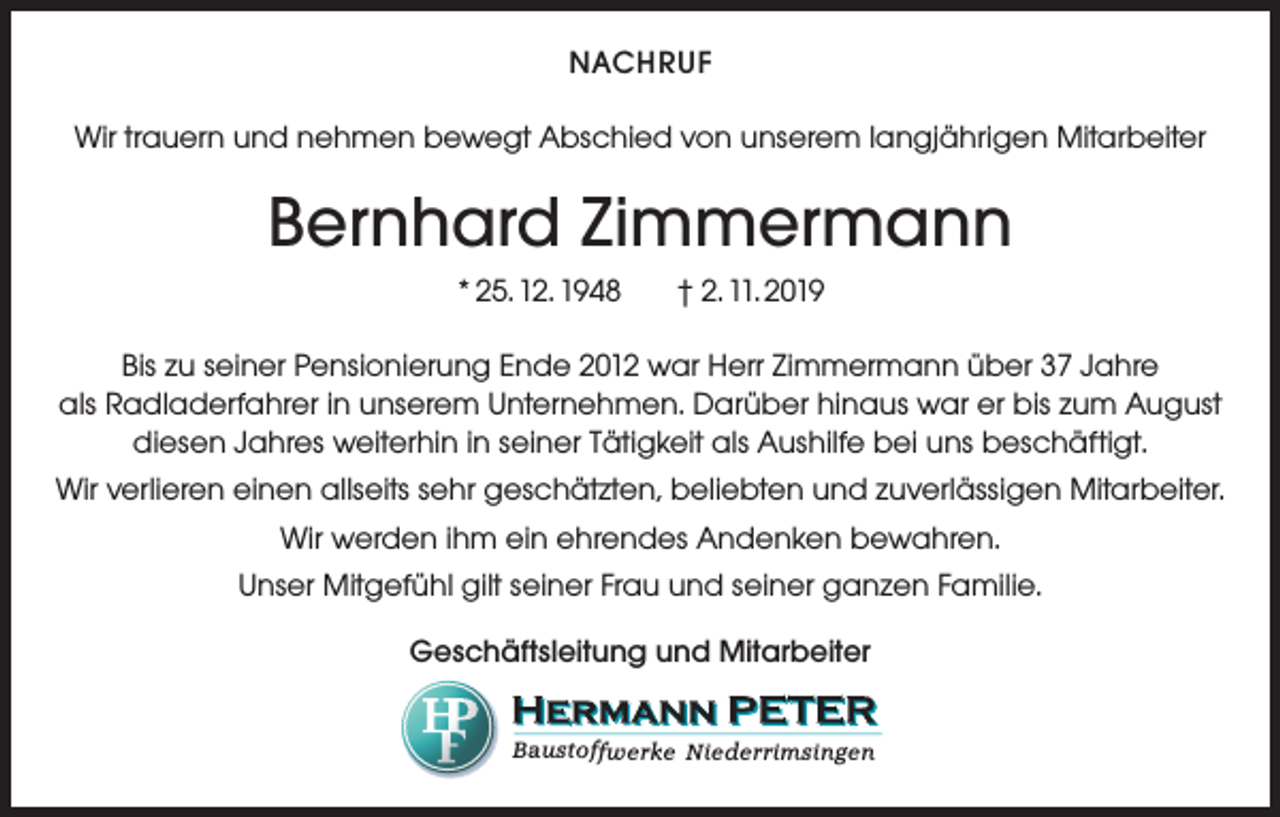 <p>NACHRUF<br />Wir trauern und nehmen bewegt Abschied von unserem langjährigen Mitarbeiter</p><p>Bernhard Zimmermann<br />* 25. 12. 1948</p><p>† 2. 11. 2019</p><p>Bis zu seiner Pensionierung Ende 2012 war Herr Zimmermann über 37 Jahre<br />als Radladerfahrer in unserem Unternehmen. Darüber hinaus war er bis zum August<br />diesen Jahres weiterhin in seiner Tätigkeit als Aushilfe bei uns beschäftigt.<br />Wir verlieren einen allseits sehr geschätzten, beliebten und zuverlässigen Mitarbeiter.<br />Wir werden ihm ein ehrendes Andenken bewahren.<br />Unser Mitgefühl gilt seiner Frau und seiner ganzen Familie.<br />Geschäftsleitung und Mitarbeiter<br />Baustoffwerke Niederrimsingen</p>