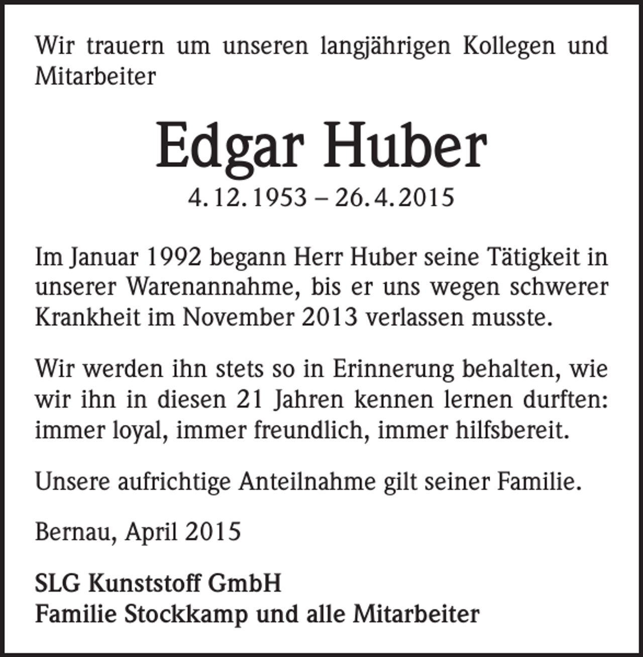 <p>Wir trauern um unseren langjährigen Kollegen und<br />Mitarbeiter</p><p>Edgar Huber<br />4. 12. 1953 – 26. 4. 2015<br />Im Januar 1992 begann Herr Huber seine Tätigkeit in<br />unserer Warenannahme, bis er uns wegen schwerer<br />Krankheit im November 2013 verlassen musste.<br />Wir werden ihn stets so in Erinnerung behalten, wie<br />wir ihn in diesen 21 Jahren kennen lernen durften:<br />immer loyal, immer freundlich, immer hilfsbereit.<br />Unsere aufrichtige Anteilnahme gilt seiner Familie.<br />Bernau, April 2015<br />SLG Kunststoff GmbH<br />Familie Stockkamp und alle Mitarbeiter</p>