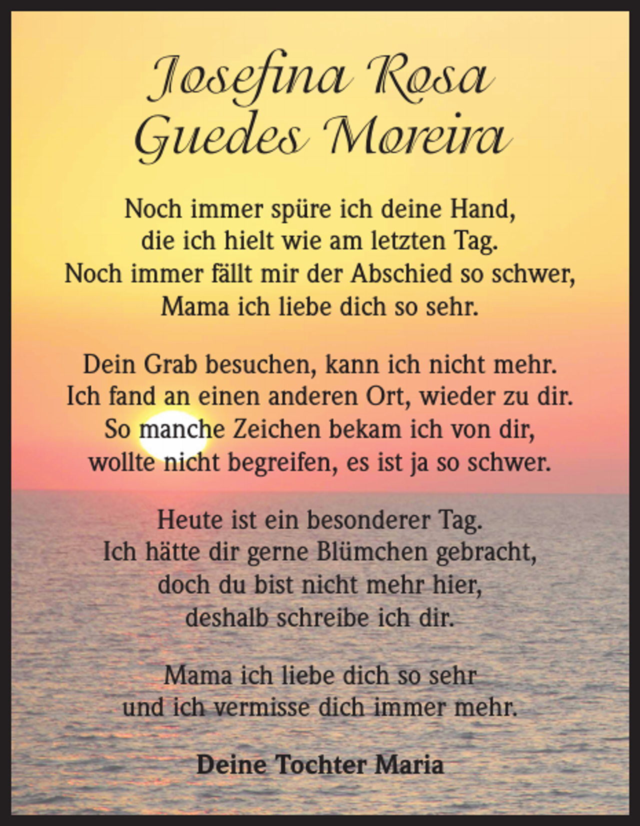 <p>Josefina Rosa<br />Guedes Moreira<br />Noch immer spüre ich deine Hand,<br />die ich hielt wie am letzten Tag.<br />Noch immer fällt mir der Abschied so schwer,<br />Mama ich liebe dich so sehr.<br />Dein Grab besuchen, kann ich nicht mehr.<br />Ich fand an einen anderen Ort, wieder zu dir.<br />So manche Zeichen bekam ich von dir,<br />wollte nicht begreifen, es ist ja so schwer.<br />Heute ist ein besonderer Tag.<br />Ich hätte dir gerne Blümchen gebracht,<br />doch du bist nicht mehr hier,<br />deshalb schreibe ich dir.<br />Mama ich liebe dich so sehr<br />und ich vermisse dich immer mehr.<br />Deine Tochter Maria</p>