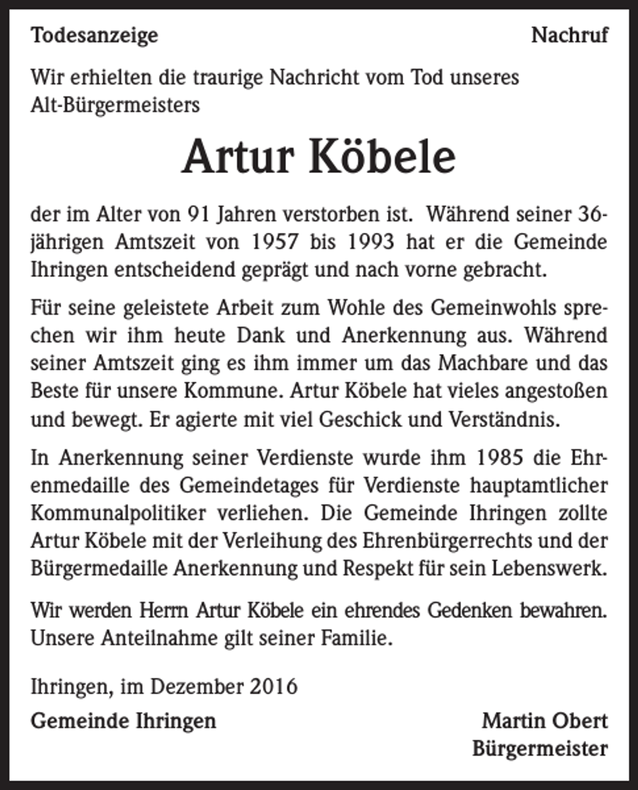 <p>TodesanzeigeNachruf<br />Wir erhielten die traurige Nachricht vom Tod unseres<br />Alt-Bürgermeisters</p><p>Artur Köbele<br />der im Alter von 91 Jahren verstorben ist. Während seiner 36jährigen Amtszeit von 1957 bis 1993 hat er die Gemeinde<br />Ihringen entscheidend geprägt und nach vorne gebracht.<br />Für seine geleistete Arbeit zum Wohle des Gemeinwohls sprechen wir ihm heute Dank und Anerkennung aus. Während<br />seiner Amtszeit ging es ihm immer um das Machbare und das<br />Beste für unsere Kommune. Artur Köbele hat vieles angestoßen<br />und bewegt. Er agierte mit viel Geschick und Verständnis.<br />In Anerkennung seiner Verdienste wurde ihm 1985 die Ehrenmedaille des Gemeindetages für Verdienste hauptamtlicher<br />Kommunalpolitiker verliehen. Die Gemeinde Ihringen zollte<br />Artur Köbele mit der Verleihung des Ehrenbürgerrechts und der<br />Bürgermedaille Anerkennung und Respekt für sein Lebenswerk.<br />Wir werden Herrn Artur Köbele ein ehrendes Gedenken bewahren.<br />Unsere Anteilnahme gilt seiner Familie.<br />Ihringen, im Dezember 2016<br />Gemeinde Ihringen</p><p>Martin Obert<br />Bürgermeister</p>