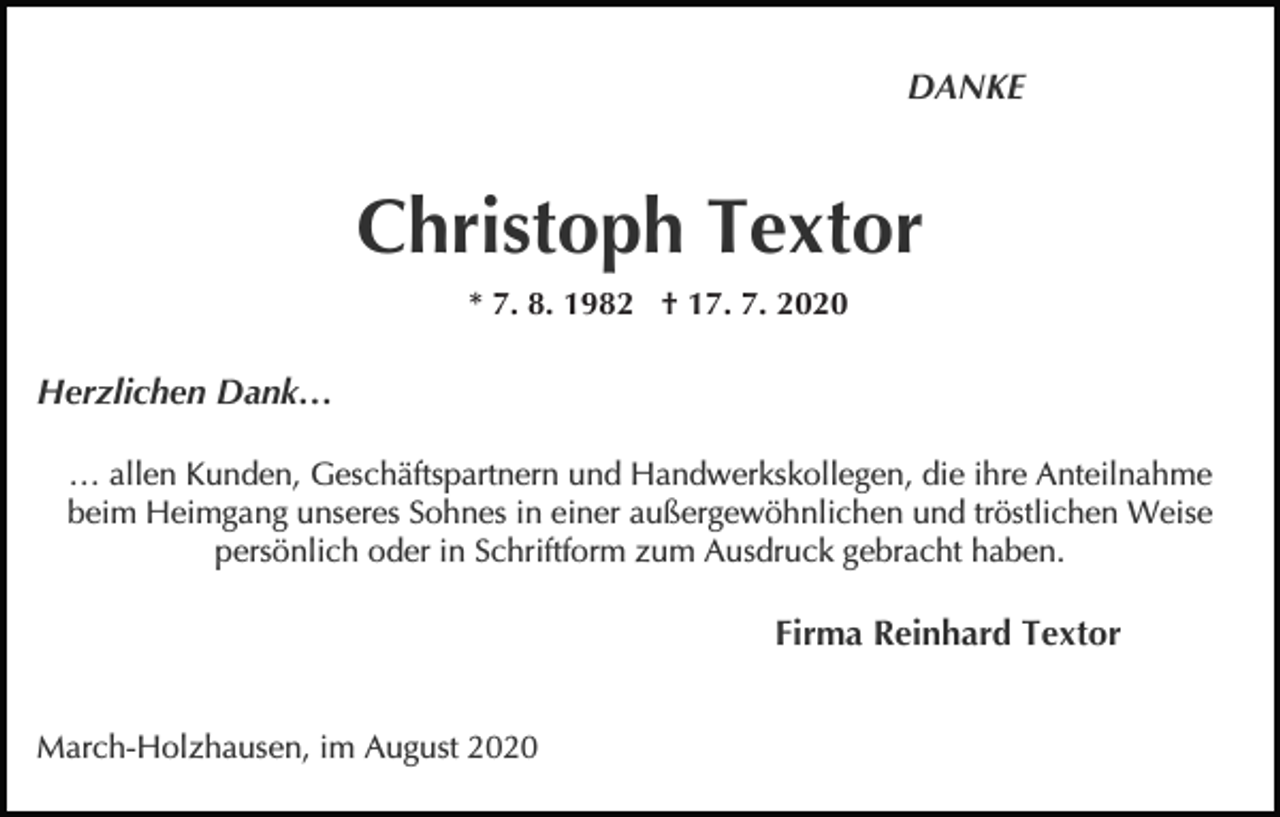 <p>DANKE</p><p>Christoph Textor<br />* 7. 8. 1982 † 17. 7. 2020</p><p>Herzlichen Dank…<br />… allen Kunden, Geschäftspartnern und Handwerkskollegen, die ihre Anteilnahme<br />beim Heimgang unseres Sohnes in einer außergewöhnlichen und tröstlichen Weise<br />persönlich oder in Schriftform zum Ausdruck gebracht haben.</p><p>Firma Reinhard Textor<br />March-Holzhausen, im August 2020</p>