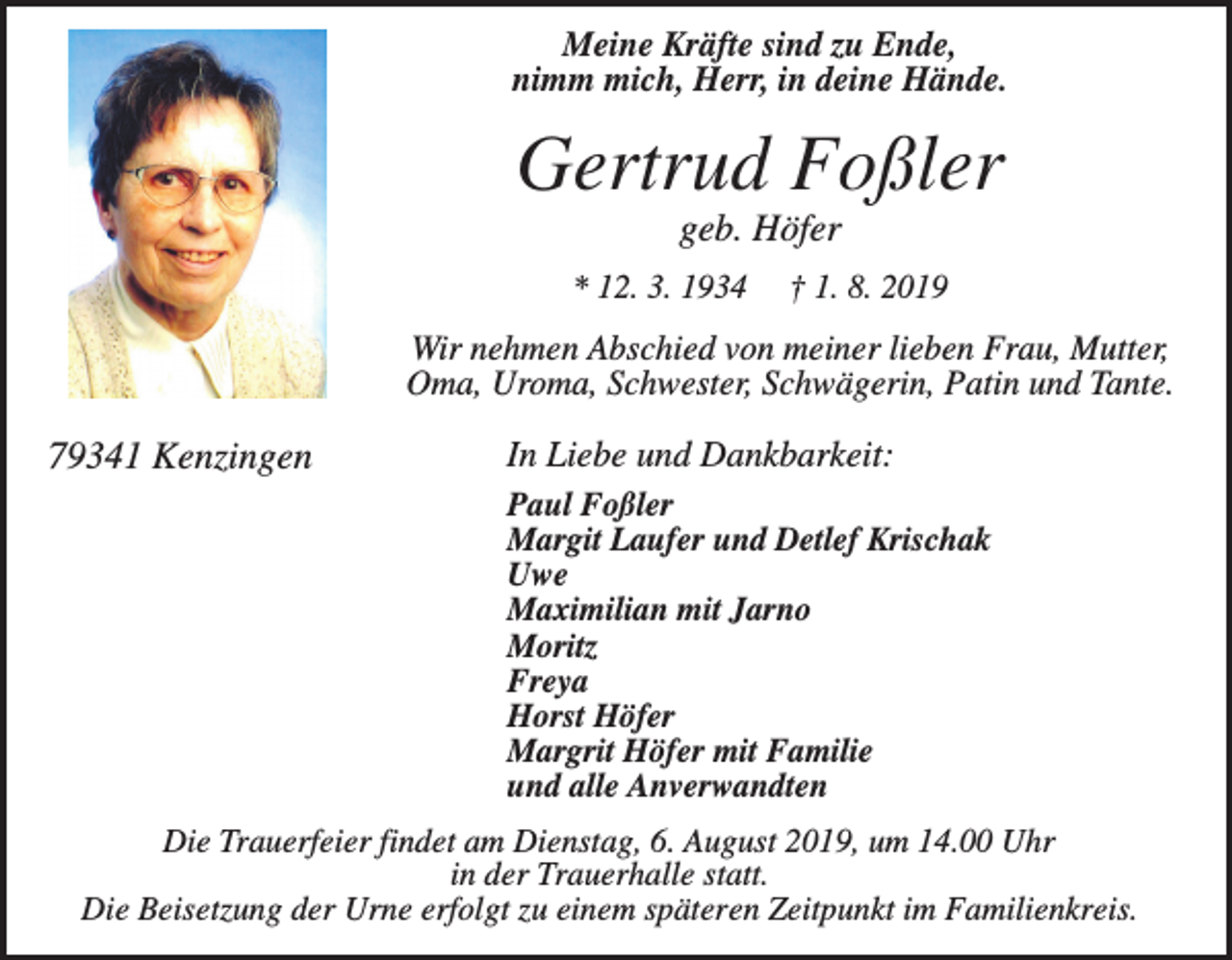 <p>Meine Kräfte sind zu Ende,<br />nimm mich, Herr, in deine Hände.</p><p>Gertrud Foßler<br />geb. Höfer<br />* 12. 3. 1934</p><p>† 1. 8. 2019</p><p>Wir nehmen Abschied von meiner lieben Frau, Mutter,<br />Oma, Uroma, Schwester, Schwägerin, Patin und Tante.</p><p>79341 Kenzingen</p><p>In Liebe und Dankbarkeit:<br />Paul Foßler<br />Margit Laufer und Detlef Krischak<br />Uwe<br />Maximilian mit Jarno<br />Moritz<br />Freya<br />Horst Höfer<br />Margrit Höfer mit Familie<br />und alle Anverwandten</p><p>Die Trauerfeier findet am Dienstag, 6. August 2019, um 14.00 Uhr<br />in der Trauerhalle statt.<br />Die Beisetzung der Urne erfolgt zu einem späteren Zeitpunkt im Familienkreis.</p>