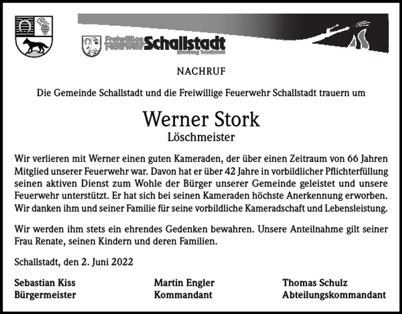 <p>NACHRUF<br />Die Gemeinde Schallstadt und die Freiwillige Feuerwehr Schallstadt trauern um</p><p>Werner Stork<br />Löschmeister</p><p>Wir verlieren mit Werner einen guten Kameraden, der über einen Zeitraum von 66 Jahren<br />Mitglied unserer Feuerwehr war. Davon hat er über 42 Jahre in vorbildlicher Pflichterfüllung<br />seinen aktiven Dienst zum Wohle der Bürger unserer Gemeinde geleistet und unsere<br />Feuerwehr unterstützt. Er hat sich bei seinen Kameraden höchste Anerkennung erworben.<br />Wir danken ihm und seiner Familie für seine vorbildliche Kameradschaft und Lebensleistung.<br />Wir werden ihm stets ein ehrendes Gedenken bewahren. Unsere Anteilnahme gilt seiner<br />Frau Renate, seinen Kindern und deren Familien.<br />Schallstadt, den 2. Juni 2022<br />Sebastian Kiss<br />Bürgermeister</p><p>Martin Engler<br />Kommandant</p><p>Thomas Schulz<br />Abteilungskommandant</p>