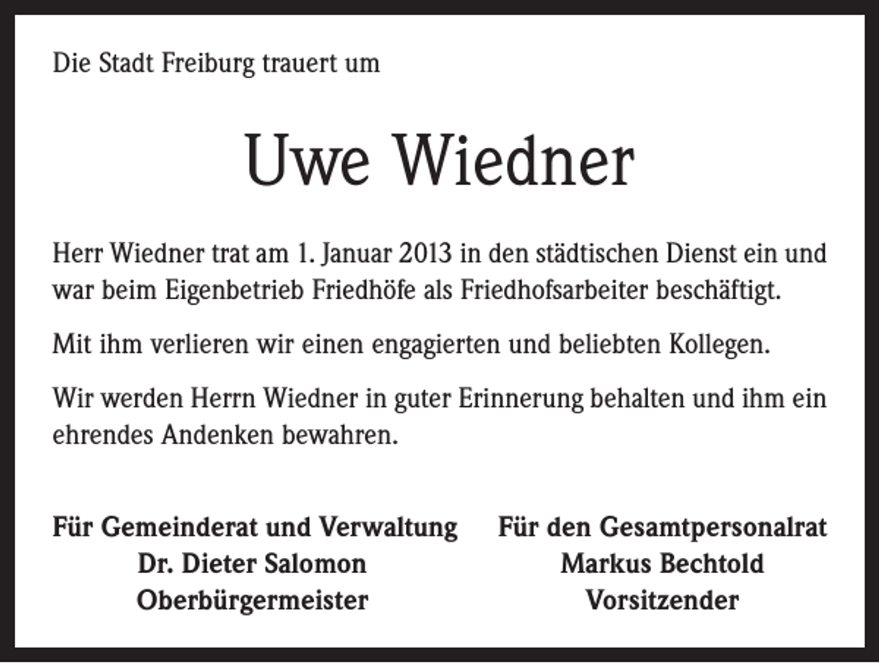 <p>Die Stadt Freiburg trauert um</p><p>Uwe Wiedner<br />Herr Wiedner trat am 1. Januar 2013 in den städtischen Dienst ein und<br />war beim Eigenbetrieb Friedhöfe als Friedhofsarbeiter beschäftigt.<br />Mit ihm verlieren wir einen engagierten und beliebten Kollegen.<br />Wir werden Herrn Wiedner in guter Erinnerung behalten und ihm ein<br />ehrendes Andenken bewahren.<br />Für Gemeinderat und Verwaltung</p><p>Dr. Dieter Salomon</p><p>Oberbürgermeister</p><p>Für den Gesamtpersonalrat<br />Markus Bechtold<br />Vorsitzender</p>