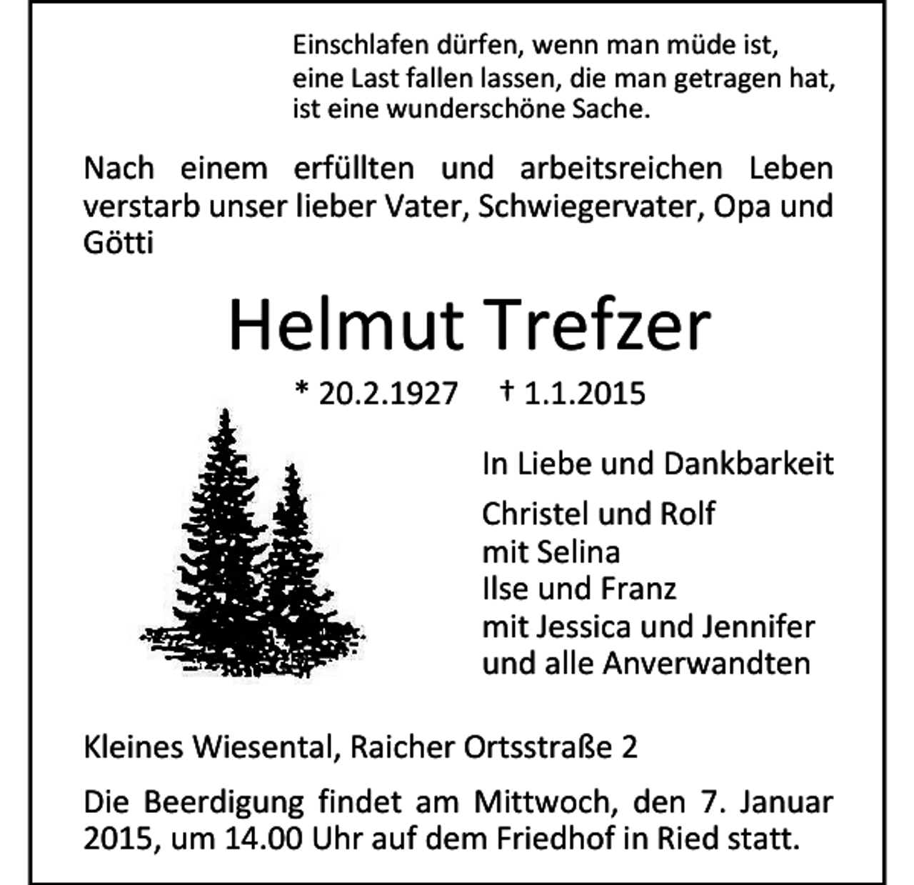 <p>Einschlafen dürfen, wenn man müde ist,<br />eine Last fallen lassen, die man getragen hat,<br />ist eine wunderschöne Sache.</p><p>Nach einem erfüllten und arbeitsreichen Leben<br />verstarb unser lieber Vater, Schwiegervater, Opa und<br />Götti</p><p>Helmut Trefzer<br />* 20.2.1927</p><p>† 1.1.2015</p><p>In Liebe und Dankbarkeit<br />Christel und Rolf<br />mit Selina<br />Ilse und Franz<br />mit Jessica und Jennifer<br />und alle Anverwandten<br />Kleines Wiesental, Raicher Ortsstraße 2<br />Die Beerdigung findet am Mittwoch, den 7. Januar<br />2015, um 14.00 Uhr auf dem Friedhof in Ried statt.</p>