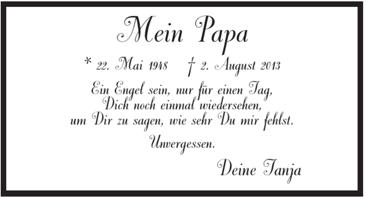 <p>Mein Papa<br />* 22. Mai 1948 † 2. August 2013<br />Ein Engel sein, nur für einen Tag,<br />Dich noch einmal wiedersehen,<br />um Dir zu sagen, wie sehr Du mir fehlst.<br />Unvergessen.</p><p>Deine Tanja</p>
