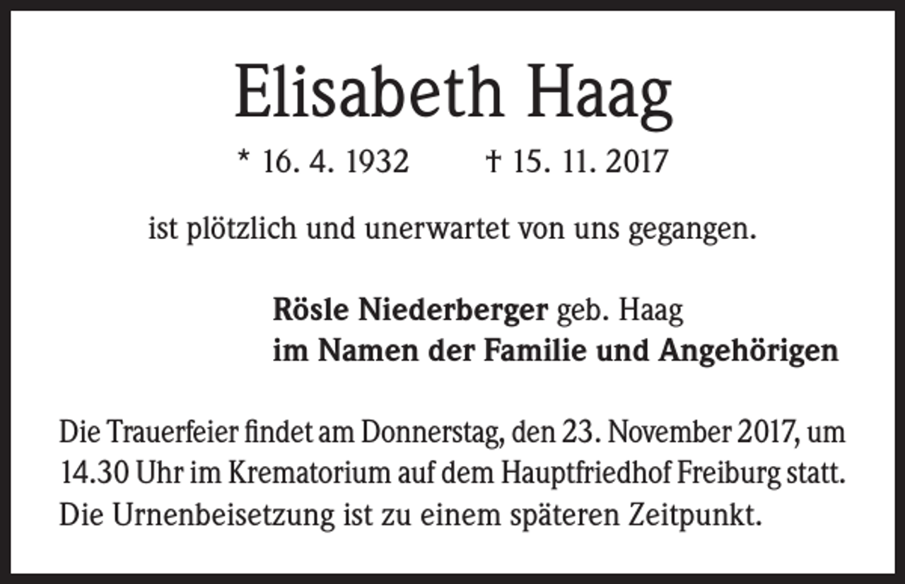 <p>Elisabeth Haag<br />* 16. 4. 1932</p><p>† 15. 11. 2017</p><p>ist plötzlich und unerwartet von uns gegangen.<br />Rösle Niederberger geb. Haag<br />im Namen der Familie und Angehörigen<br />Die Trauerfeier findet am Donnerstag, den 23. November 2017, um<br />14.30 Uhr im Krematorium auf dem Hauptfriedhof Freiburg statt.<br />Die Urnenbeisetzung ist zu einem späteren Zeitpunkt.</p>