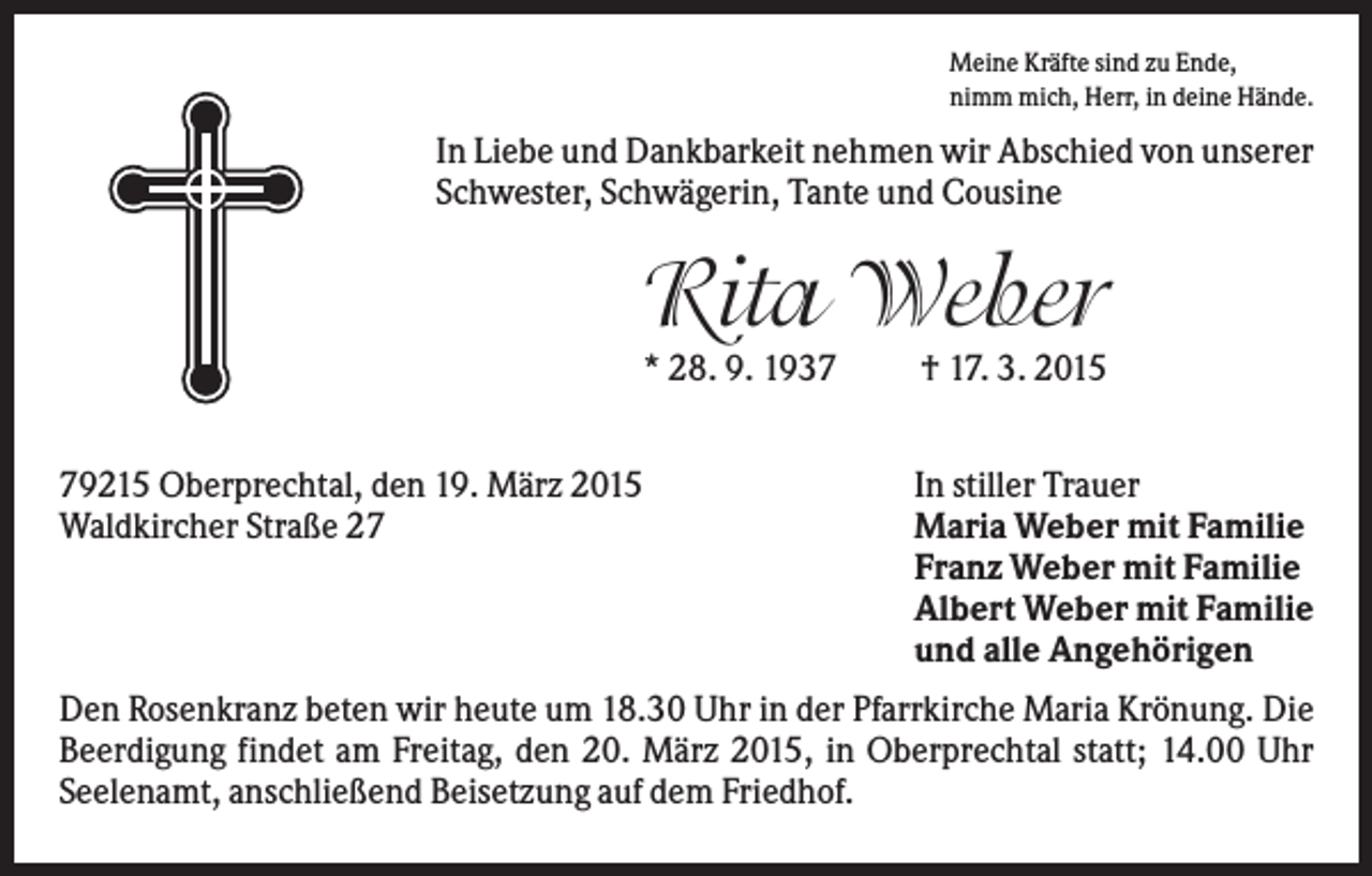 <p>Meine Kräfte sind zu Ende,<br />nimm mich, Herr, in deine Hände.</p><p>In Liebe und Dankbarkeit nehmen wir Abschied von unserer<br />Schwester, Schwägerin, Tante und Cousine</p><p>Rita Weber<br />* 28. 9. 1939215 Oberprechtal, den 19. März 2015<br />Waldkircher Straße 27</p><p>† 17. 3. 2015<br />In stiller Trauer<br />Maria Weber mit Familie<br />Franz Weber mit Familie<br />Albert Weber mit Familie<br />und alle Angehörigen</p><p>Den Rosenkranz beten wir heute um 18.30 Uhr in der Pfarrkirche Maria Krönung. Die<br />Beerdigung findet am Freitag, den 20. März 2015, in Oberprechtal statt; 14.00 Uhr<br />Seelenamt, anschließend Beisetzung auf dem Friedhof.</p>