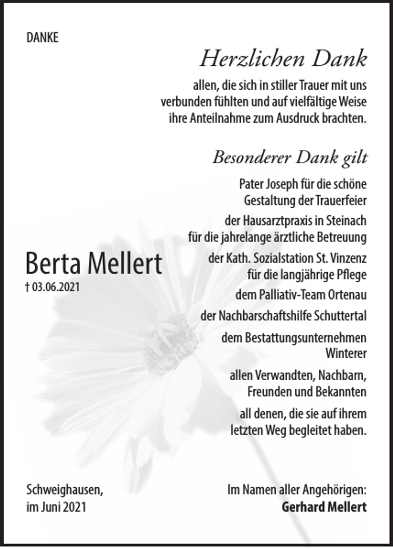 <p>DANKE</p><p>Herzlichen Dank<br />allen, die sich in stiller Trauer mit uns<br />verbunden fühlten und auf vielfältige Weise<br />ihre Anteilnahme zum Ausdruck brachten.</p><p>Besonderer Dank gilt</p><p>Berta Mellert<br />† 03.06.2021</p><p>Pater Joseph für die schöne<br />Gestaltung der Trauerfeier<br />der Hausarztpraxis in Steinach<br />für die jahrelange ärztliche Betreuung<br />der Kath. Sozialstation St. Vinzenz<br />für die langjährige Pflege<br />dem Palliativ-Team Ortenau<br />der Nachbarschaftshilfe Schuttertal<br />dem Bestattungsunternehmen<br />Winterer<br />allen Verwandten, Nachbarn,<br />Freunden und Bekannten<br />all denen, die sie auf ihrem<br />letzten Weg begleitet haben.</p><p>Schweighausen,<br />im Juni 2021</p><p>Im Namen aller Angehörigen:<br />Gerhard Mellert</p>