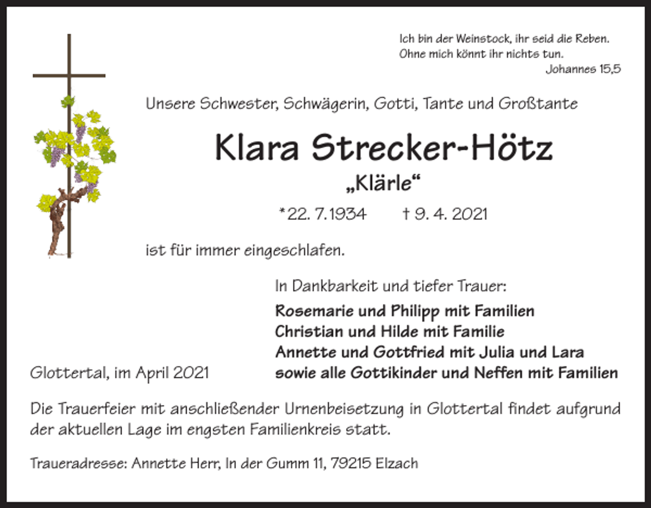 <p>Ich bin der Weinstock, ihr seid die Reben.<br />Ohne mich könnt ihr nichts tun.</p><p>Johannes 15,5</p><p>Unsere Schwester, Schwägerin, Gotti, Tante und Großtante</p><p>Klara Strecker-Hötz<br />„Klärle“</p><p>* 22. 7. 1934 † 9. 4. 2021<br />ist für immer eingeschlafen.</p><p>Glottertal, im April 2021</p><p>In Dankbarkeit und tiefer Trauer:<br />Rosemarie und Philipp mit Familien<br />Christian und Hilde mit Familie<br />Annette und Gottfried mit Julia und Lara<br />sowie alle Gottikinder und Neffen mit Familien</p><p>Die Trauerfeier mit anschließender Urnenbeisetzung in Glottertal findet aufgrund<br />der aktuellen Lage im engsten Familienkreis statt.<br />Traueradresse: Annette Herr, In der Gumm 11, 79215 Elzach</p>