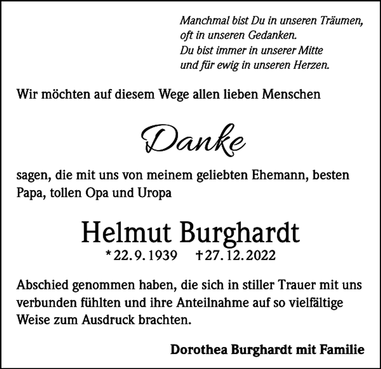 <p>Manchmal bist Du in unseren Träumen,<br />oft in unseren Gedanken.<br />Du bist immer in unserer Mitte<br />und für ewig in unseren Herzen.</p><p>Wir möchten auf diesem Wege allen lieben Menschen</p><p>Danke</p><p>sagen, die mit uns von meinem geliebten Ehemann, besten<br />Papa, tollen Opa und Uropa</p><p>Helmut Burghardt<br />* 22. 9. 1939</p><p>† 27. 12. 2022</p><p>Abschied genommen haben, die sich in stiller Trauer mit uns<br />verbunden fühlten und ihre Anteilnahme auf so vielfältige<br />Weise zum Ausdruck brachten.</p><p>Dorothea Burghardt mit Familie</p>