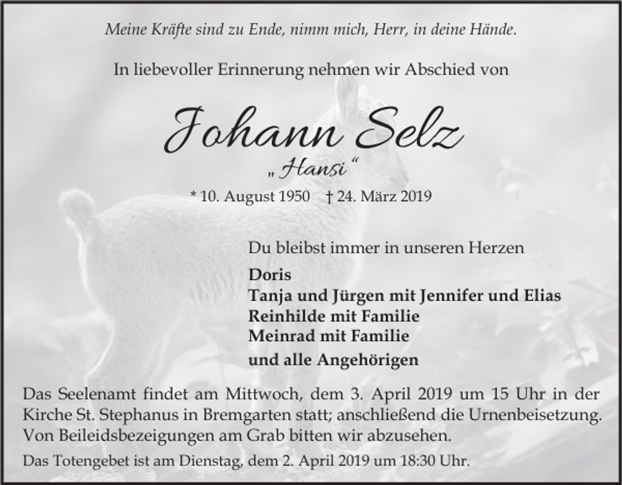<p>Meine Kräfte sind zu Ende, nimm mich, Herr, in deine Hände.</p><p>In liebevoller Erinnerung nehmen wir Abschied von</p><p>Johann<br />Selz<br />„ Hansi “<br />* 10. August 1950 † 24. März 2019</p><p>Du bleibst immer in unseren Herzen<br />Doris<br />Tanja und Jürgen mit Jennifer und Elias<br />Reinhilde mit Familie<br />Meinrad mit Familie<br />und alle Angehörigen<br />Das Seelenamt findet am Mittwoch, dem 3. April 2019 um 15 Uhr in der<br />Kirche St. Stephanus in Bremgarten statt; anschließend die Urnenbeisetzung.<br />Von Beileidsbezeigungen am Grab bitten wir abzusehen.<br />Das Totengebet ist am Dienstag, dem 2. April 2019 um 18:30 Uhr.</p>