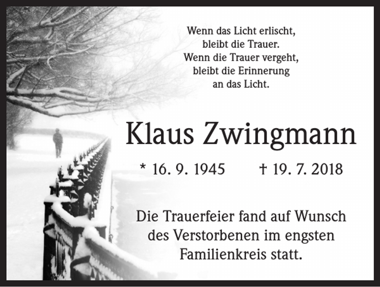 <p>Wenn das Licht erlischt,<br />bleibt die Trauer.<br />Wenn die Trauer vergeht,<br />bleibt die Erinnerung<br />an das Licht.</p><p>Klaus Zwingmann<br />* 16. 9. 1945 † 19. 7. 2018<br />Die Trauerfeier fand auf Wunsch<br />des Verstorbenen im engsten<br />Familienkreis statt.</p>