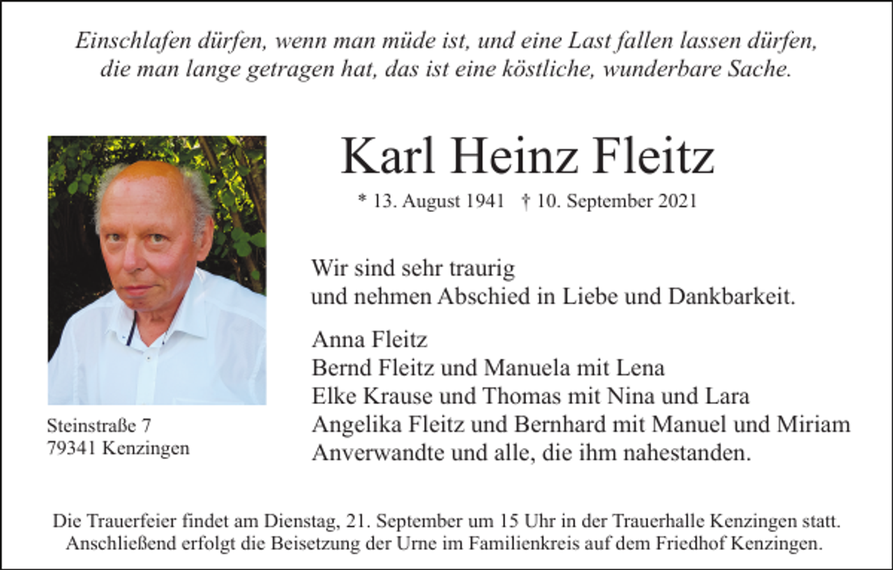 <p>Einschlafen dürfen, wenn man müde ist, und eine Last fallen lassen dürfen,<br />die man lange getragen hat, das ist eine köstliche, wunderbare Sache.</p><p>Karl Heinz Fleitz<br />* 13. August 1941 † 10. September 2021</p><p>Wir sind sehr traurig<br />und nehmen Abschied in Liebe und Dankbarkeit.</p><p>Steinstraße 9341 Kenzingen</p><p>Anna Fleitz<br />Bernd Fleitz und Manuela mit Lena<br />Elke Krause und Thomas mit Nina und Lara<br />Angelika Fleitz und Bernhard mit Manuel und Miriam<br />Anverwandte und alle, die ihm nahestanden.</p><p>Die Trauerfeier findet am Dienstag, 21. September um 15 Uhr in der Trauerhalle Kenzingen statt.<br />Anschließend erfolgt die Beisetzung der Urne im Familienkreis auf dem Friedhof Kenzingen.</p>