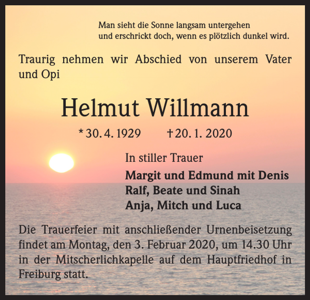 <p>Man sieht die Sonne langsam untergehen<br />und erschrickt doch, wenn es plötzlich dunkel wird.</p><p>Traurig nehmen wir Abschied von unserem Vater<br />und Opi</p><p>Helmut Willmann<br />* 30. 4. 1929 † 20. 1. 2020<br />In stiller Trauer<br />Margit und Edmund mit Denis<br />Ralf, Beate und Sinah<br />Anja, Mitch und Luca<br />Die Trauerfeier mit anschließender Urnenbeisetzung<br />findet am Montag, den 3. Februar 2020, um 14.30 Uhr<br />in der Mitscherlichkapelle auf dem Hauptfriedhof in<br />Freiburg statt.</p>