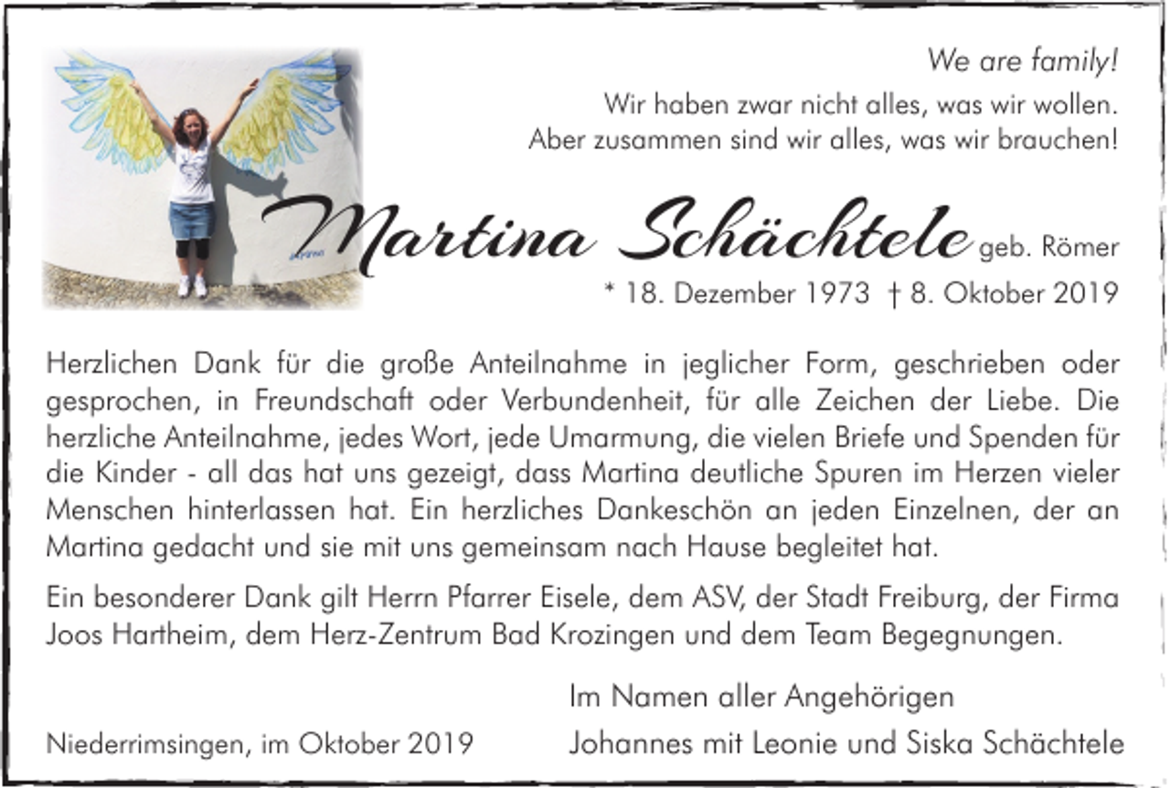 <p>We are family!<br />Wir haben zwar nicht alles, was wir wollen.<br />Aber zusammen sind wir alles, was wir brauchen!</p><p>Martina Schächtele</p><p>geb. Römer</p><p>* 18. Dezember 1973 † 8. Oktober 2019</p><p>Herzlichen Dank für die große Anteilnahme in jeglicher Form, geschrieben oder<br />gesprochen, in Freundschaft oder Verbundenheit, für alle Zeichen der Liebe. Die<br />herzliche Anteilnahme, jedes Wort, jede Umarmung, die vielen Briefe und Spenden für<br />die Kinder - all das hat uns gezeigt, dass Martina deutliche Spuren im Herzen vieler<br />Menschen hinterlassen hat. Ein herzliches Dankeschön an jeden Einzelnen, der an<br />Martina gedacht und sie mit uns gemeinsam nach Hause begleitet hat.<br />Ein besonderer Dank gilt Herrn Pfarrer Eisele, dem ASV, der Stadt Freiburg, der Firma<br />Joos Hartheim, dem Herz-Zentrum Bad Krozingen und dem Team Begegnungen.<br />Niederrimsingen, im Oktober 2019</p><p>Im Namen aller Angehörigen<br />Johannes mit Leonie und Siska Schächtele</p>