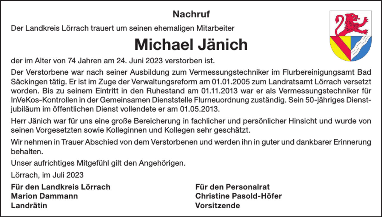 <p>Nachruf<br />Der Landkreis Lörrach trauert um seinen ehemaligen Mitarbeiter</p><p>Michael Jänich<br />der im Alter von 74 Jahren am 24. Juni 2023 verstorben ist.<br />Der Verstorbene war nach seiner Ausbildung zum Vermessungstechniker im Flurbereinigungsamt Bad<br />Säckingen tätig. Er ist im Zuge der Verwaltungsreform am 01.01.2005 zum Landratsamt Lörrach versetzt<br />worden. Bis zu seinem Eintritt in den Ruhestand am 01.11.2013 war er als Vermessungstechniker für<br />InVeKos-Kontrollen in der Gemeinsamen Dienststelle Flurneuordnung zuständig. Sein 50-jähriges Dienstjubiläum im öffentlichen Dienst vollendete er am 01.05.2013.<br />Herr Jänich war für uns eine große Bereicherung in fachlicher und persönlicher Hinsicht und wurde von<br />seinen Vorgesetzten sowie Kolleginnen und Kollegen sehr geschätzt.<br />Wir nehmen in Trauer Abschied von dem Verstorbenen und werden ihn in guter und dankbarer Erinnerung<br />behalten.<br />Unser aufrichtiges Mitgefühl gilt den Angehörigen.<br />Lörrach, im Juli 2023<br />Für den Landkreis Lörrach<br />Für den Personalrat<br />Marion Dammann<br />Christine Pasold-Höfer<br />Landrätin Vorsitzende</p>