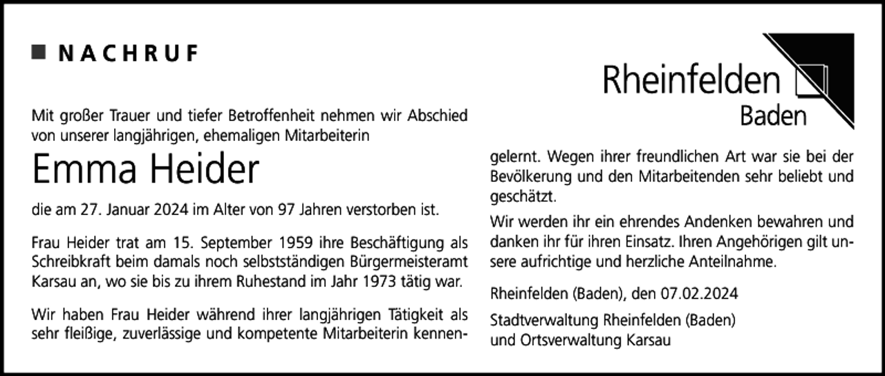 <p>NACHRUF<br />Mit großer Trauer und tiefer Betroffenheit nehmen wir Abschied<br />von unserer langjährigen, ehemaligen Mitarbeiterin</p><p>Emma Heider<br />die am 27. Januar 2024 im Alter von 97 Jahren verstorben ist.<br />Frau Heider trat am 15. September 1959 ihre Beschäftigung als<br />Schreibkraft beim damals noch selbstständigen Bürgermeisteramt<br />Karsau an, wo sie bis zu ihrem Ruhestand im Jahr 1973 tätig war.<br />Wir haben Frau Heider während ihrer langjährigen Tätigkeit als<br />sehr fleißige, zuverlässige und kompetente Mitarbeiterin kennen-</p><p>gelernt. Wegen ihrer freundlichen Art war sie bei der<br />Bevölkerung und den Mitarbeitenden sehr beliebt und<br />geschätzt.<br />Wir werden ihr ein ehrendes Andenken bewahren und<br />danken ihr für ihren Einsatz. Ihren Angehörigen gilt unsere aufrichtige und herzliche Anteilnahme.<br />Rheinfelden (Baden), den 07.02.2024<br />Stadtverwaltung Rheinfelden (Baden)<br />und Ortsverwaltung Karsau</p>