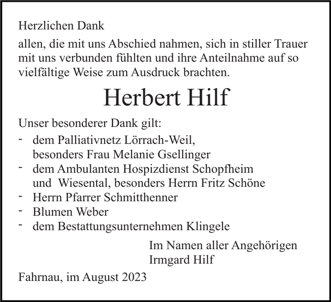 <p>Herzlichen Dank<br />allen, die mit uns Abschied nahmen, sich in stiller Trauer<br />mit uns verbunden fühlten und ihre Anteilnahme auf so<br />vielfältige Weise zum Ausdruck brachten.</p><p>Herbert Hilf<br />Unser besonderer Dank gilt:<br />- dem Palliativnetz Lörrach-Weil,<br />besonders Frau Melanie Gsellinger<br />- dem Ambulanten Hospizdienst Schopfheim<br />und Wiesental, besonders Herrn Fritz Schöne<br />- Herrn Pfarrer Schmitthenner<br />- Blumen Weber<br />- dem Bestattungsunternehmen Klingele<br />Im Namen aller Angehörigen<br />Irmgard Hilf<br />Fahrnau, im August 2023</p>