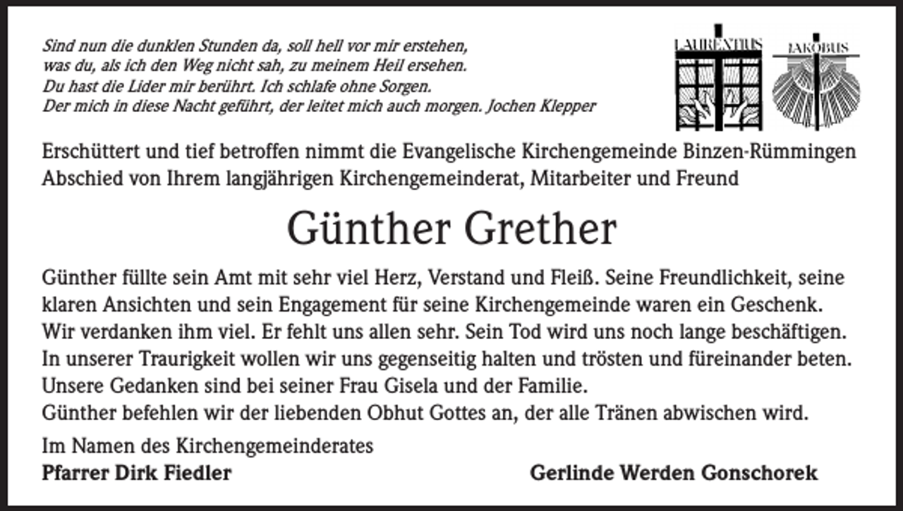 <p>Sind nun die dunklen Stunden da, soll hell vor mir erstehen,<br />was du, als ich den Weg nicht sah, zu meinem Heil ersehen.<br />Du hast die Lider mir berührt. Ich schlafe ohne Sorgen.<br />Der mich in diese Nacht geführt, der leitet mich auch morgen. Jochen Klepper</p><p>Erschüttert und tief betroffen nimmt die Evangelische Kirchengemeinde Binzen-Rümmingen<br />Abschied von Ihrem langjährigen Kirchengemeinderat, Mitarbeiter und Freund</p><p>Günther Grether<br />Günther füllte sein Amt mit sehr viel Herz, Verstand und Fleiß. Seine Freundlichkeit, seine<br />klaren Ansichten und sein Engagement für seine Kirchengemeinde waren ein Geschenk.<br />Wir verdanken ihm viel. Er fehlt uns allen sehr. Sein Tod wird uns noch lange beschäftigen.<br />In unserer Traurigkeit wollen wir uns gegenseitig halten und trösten und füreinander beten.<br />Unsere Gedanken sind bei seiner Frau Gisela und der Familie.<br />Günther befehlen wir der liebenden Obhut Gottes an, der alle Tränen abwischen wird.<br />Im Namen des Kirchengemeinderates<br />Pfarrer Dirk Fiedler<br />Gerlinde Werden Gonschorek</p>