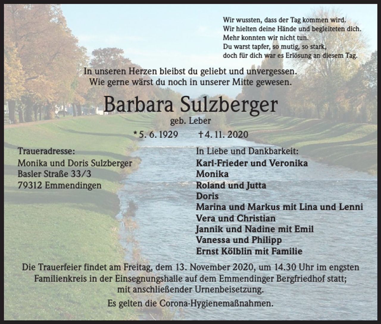 <p>Wir wussten, dass der Tag kommen wird.<br />Wir hielten deine Hände und begleiteten dich.<br />Mehr konnten wir nicht tun.<br />Du warst tapfer, so mutig, so stark,<br />doch für dich war es Erlösung an diesem Tag.</p><p>In unseren Herzen bleibst du geliebt und unvergessen.<br />Wie gerne wärst du noch in unserer Mitte gewesen.</p><p>Barbara Sulzberger<br />geb. Leber<br />* 5. 6. 1929 † 4. 11. 2020</p><p>Traueradresse:<br />In Liebe und Dankbarkeit:<br />Monika und Doris Sulzberger<br />Karl-Frieder und Veronika<br />Basler Straße 33/3<br />Monika<br />79312 Emmendingen Roland und Jutta<br />Doris<br />Marina und Markus mit Lina und Lenni<br />Vera und Christian<br />Jannik und Nadine mit Emil<br />Vanessa und Philipp<br />Ernst Kölblin mit Familie<br />Die Trauerfeier findet am Freitag, dem 13. November 2020, um 14.30 Uhr im engsten<br />Familienkreis in der Einsegnungshalle auf dem Emmendinger Bergfriedhof statt;<br />mit anschließender Urnenbeisetzung.<br />Es gelten die Corona-Hygienemaßnahmen.</p>