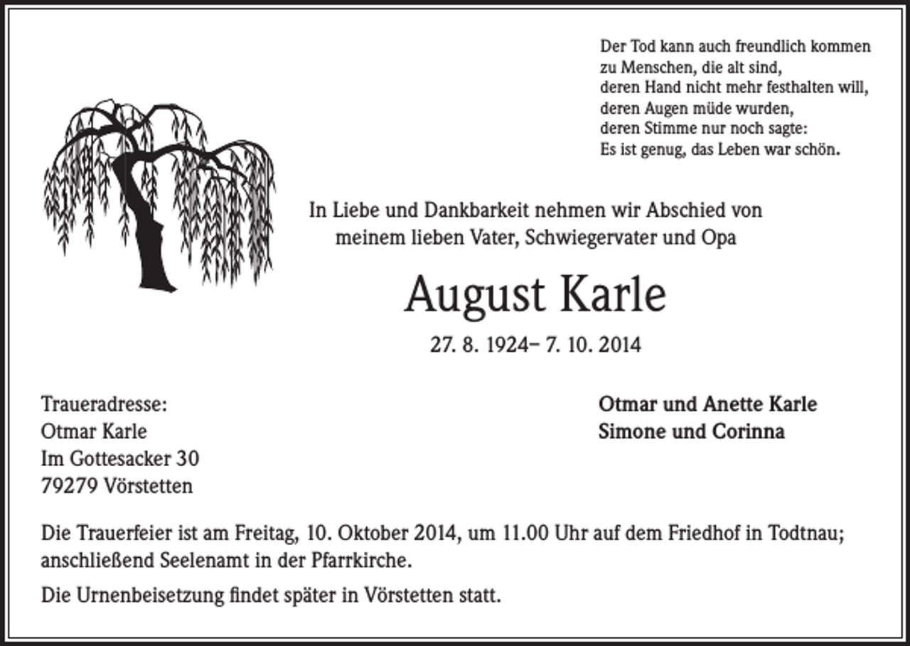 <p>Der Tod kann auch freundlich kommen<br />zu Menschen, die alt sind,<br />deren Hand nicht mehr festhalten will,<br />deren Augen müde wurden,<br />deren Stimme nur noch sagte:<br />Es ist genug, das Leben war schön.</p><p>In Liebe und Dankbarkeit nehmen wir Abschied von<br />meinem lieben Vater, Schwiegervater und Opa</p><p>August Karle</p><p>27. 8. 1924– 7. 10. 2014</p><p>Traueradresse:<br />Otmar Karle</p><p>Im Gottesacker 30<br />79279 Vörstetten</p><p>Otmar und Anette Karle<br />Simone und Corinna</p><p>Die Trauerfeier ist am Freitag, 10. Oktober 2014, um 11.00 Uhr auf dem Friedhof in Todtnau;<br />anschließend Seelenamt in der Pfarrkirche.<br />Die Urnenbeisetzung findet später in Vörstetten statt.</p>