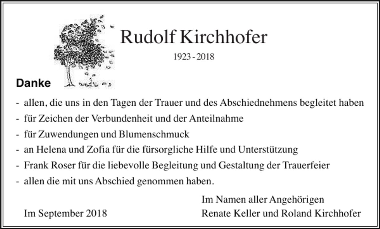 <p>Rudolf Kirchhofer<br />1923 - 2018</p><p>Danke<br />-</p><p>allen, die uns in den Tagen der Trauer und des Abschiednehmens begleitet haben<br />für Zeichen der Verbundenheit und der Anteilnahme<br />für Zuwendungen und Blumenschmuck<br />an Helena und Zofia für die fürsorgliche Hilfe und Unterstützung</p><p>- Frank Roser für die liebevolle Begleitung und Gestaltung der Trauerfeier<br />- allen die mit uns Abschied genommen haben.<br />Im September 2018</p><p>Im Namen aller Angehörigen<br />Renate Keller und Roland Kirchhofer</p>