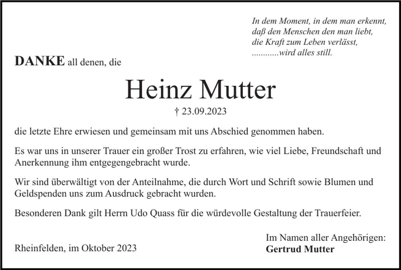 <p>In dem Moment, in dem man erkennt,<br />daß den Menschen den man liebt,<br />die Kraft zum Leben verlässt,<br />............wird alles still.</p><p>DANKE all denen, die</p><p>Heinz Mutter<br />† 23.09.2023<br />die letzte Ehre erwiesen und gemeinsam mit uns Abschied genommen haben.<br />Es war uns in unserer Trauer ein großer Trost zu erfahren, wie viel Liebe, Freundschaft und<br />Anerkennung ihm entgegengebracht wurde.<br />Wir sind überwältigt von der Anteilnahme, die durch Wort und Schrift sowie Blumen und<br />Geldspenden uns zum Ausdruck gebracht wurden.<br />Besonderen Dank gilt Herrn Udo Quass für die würdevolle Gestaltung der Trauerfeier.<br />Rheinfelden, im Oktober 2023</p><p>Im Namen aller Angehörigen:<br />Gertrud Mutter</p>